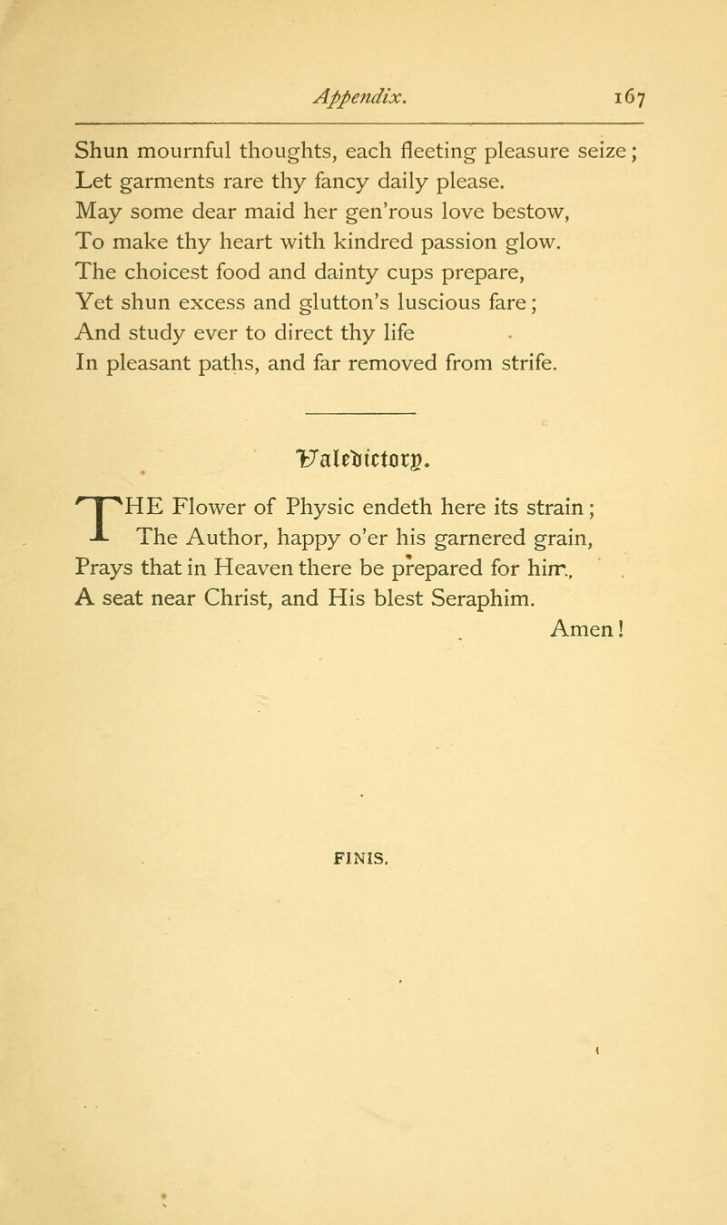 Shun mournful thoughts, each fleeting pleasure seize; Let garments rare thy fancy daily please. May some dear maid her gen'rous love bestow, To make thy heart with kindred passion glow. The choicest food and dainty cups prepare, Yet shun excess and glutton's luscious fare; And study ever to direct thy life In pleasant paths, and far removed from strife. UaletJictor^, THE Flower of Physic endeth here its strain; The Author, happy o'er his garnered grain, Prays that in Heaven there be prepared for hirr., A seat near Christ, and His blest Seraphim. Amen!