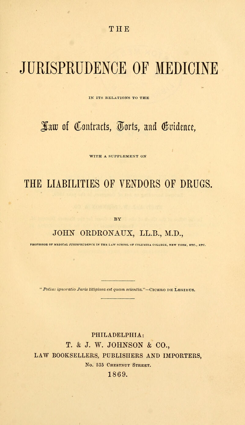 THE JURISPRUDENCE OF MEDICINE IN ITS BELATIONS TO THE ^m of Cantracts, Sfarts, and ©nidence, WITH A SUPPLEMENT OK THE LIABILITIES OF VENDORS OF DRUGS. JOHIT ORDRONAUX, LL.B., M.D., PBOFSSSOB OF MEDICAL JURISPRUDENCE IN THE LAW SCHOOL OF COLUMDIA COLLEGE, NEW YORK, ETC., ETC. Poimi- igaoratlo Juris litigiosa est quam 5cien?ia.—Cickro de Legibus. PHILADELPHIA: T. k J. W. JOHNSON & CO., LAW BOOKSELLERS, PUBLISHERS AND IMPORTERS, No. 635 Chestnut Street. 1869.