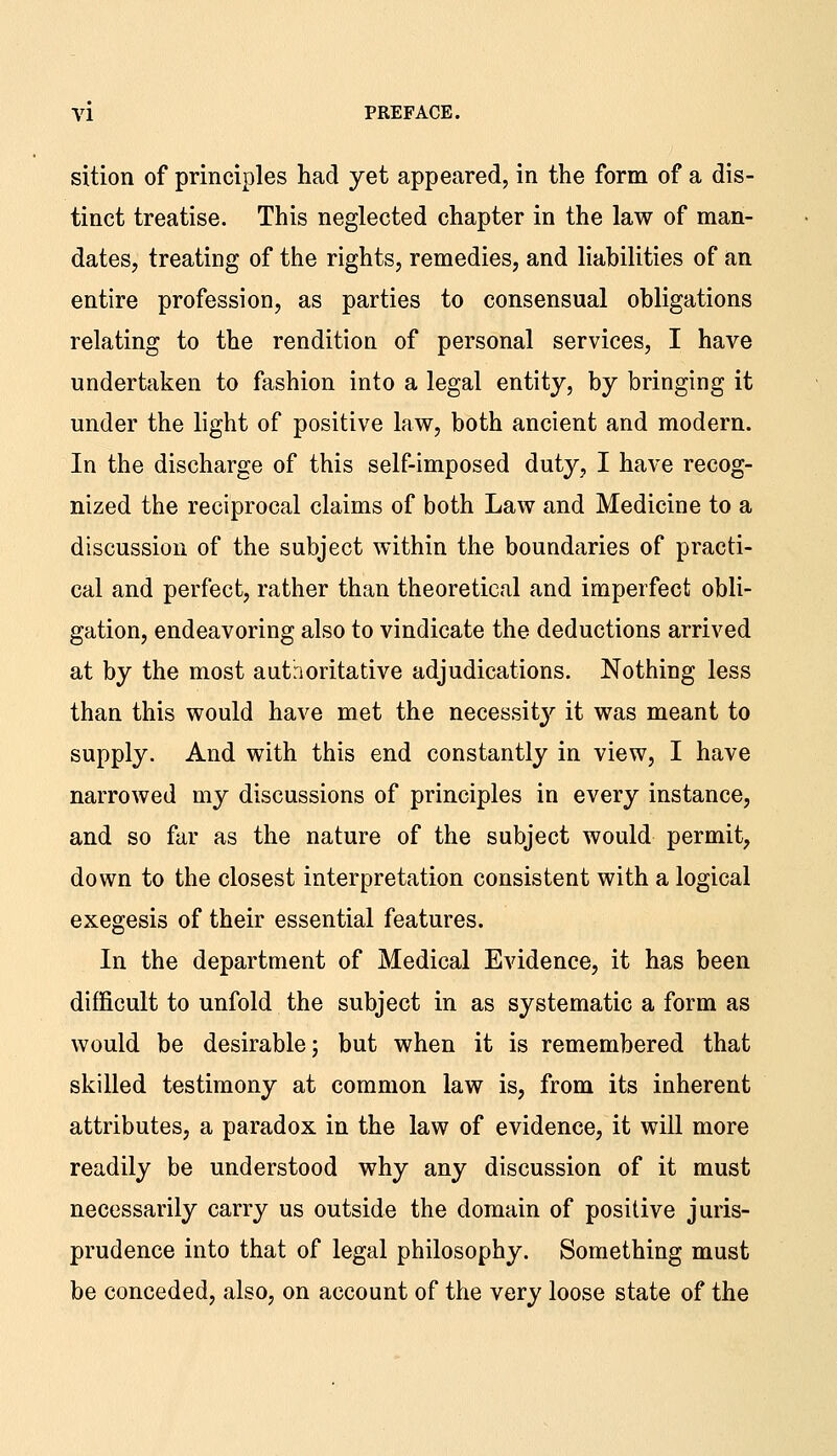 sition of principles had yet appeared, in the form of a dis- tinct treatise. This neglected chapter in the law of man- dates, treating of the rights, remedies, and liabilities of an entire profession, as parties to consensual obligations relating to the rendition of personal services, I have undertaken to fashion into a legal entity, by bringing it under the light of positive law, both ancient and modern. In the discharge of this self-imposed duty, I have recog- nized the reciprocal claims of both Law and Medicine to a discussion of the subject within the boundaries of practi- cal and perfect, rather than theoretical and imperfect obli- gation, endeavoring also to vindicate the deductions arrived at by the most autnoritative adjudications. Nothing less than this would have met the necessit}'' it was meant to supply. And with this end constantly in view, I have narrowed my discussions of principles in every instance, and so far as the nature of the subject would permit, down to the closest interpretation consistent with a logical exegesis of their essential features. In the department of Medical Evidence, it has been difficult to unfold the subject in as systematic a form as would be desirable; but when it is remembered that skilled testimony at common law is, from its inherent attributes, a paradox in the law of evidence, it will more readily be understood why any discussion of it must necessarily carry us outside the domain of positive juris- prudence into that of legal philosophy. Something must be conceded, also, on account of the very loose state of the