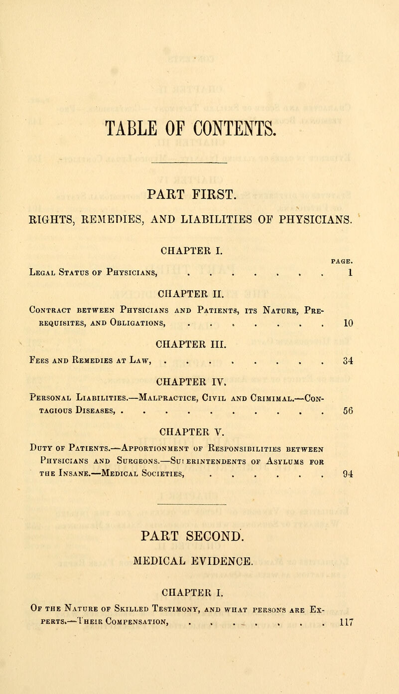 PART FIRST. EIGHTS, REIMEDIES, AND LIABILITIES OF PHYSICIANS. ' CHAPTER L PAGE. Legal Status of Physicians, . 1 CHAPTER II. Contract between Physicians and Patients, its Nature, Pre- requisites, AND Obligations, 10 CHAPTER III. Fees and Remedies at Law, 34 CHAPTER IV. Personal Liabilities.—Malpractice, Civil and Crimimal.—Con- tagious Diseases 56 CHAPTER V. Duty of Patients.—Apportionment of Responsibilities between Physicians and Surgeons.—Suierintendents of Asylums for THE Insane.—Medical Societies, 94 PART SECOND. MEDICAL EVIDENCE. CHAPTER L Of the Nature op Skilled Testimony, and what persons are Ex- perts.—l heir Compensation, . , . . . . .117