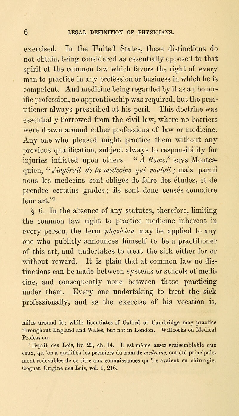 exercised. In the United States, these distinctions do not obtain, being considered as essentially opposed to that spirit of the common law which favors the right of every man to practice in any profession or business in which he is competent. And medicine being regarded by it as an honor- ific profession, no apprenticeship was required, but the prac- titioner always prescribed at his peril. This doctrine was essentially borrowed from the civil law, where no barriers were drawn around either professions of law or medicine. Any one who pleased might practice them without any previous qualification, subject always to responsibility for injuries inflicted upon others.  A Rome,'' says Montes- quien, '^ singer ait de la medecine qui voulait; mais parmi nous les medecins sont obliges de faire des etudes, et de prendre certains grades; ils sont done censes connaitre leur art.^ § 6. In the absence of any statutes, therefore, limiting the common law right to practice medicine inherent in every person, the term fhysician may be applied to any one who publicly announces himself to be a practitioner of this art, and undertakes to treat the sick either for or without reward. It is plain that at common law no dis- tinctions can be made between systems or schools of medi- cine, and consequently none between those practicing under them. Every one undertaking to treat the sick professionally, and as the exercise of his vocation is, miles around it; while licentiatea of Oxford or Cambridge may practice throughout England and Wales, but not in London. Willcocks on Medical Profession. ' Esprit des Lois, liv. 29, ch. 14. II est meme assez vraisemblable que ceux, qu 'on a qualifies les premiers du nom de medecins, ont 6t§ principale- ment redevables de ce titre aux connaissances qu 'ils avaient en chirurgie. Goguet. Origine des Lois, vol. 1, 216.