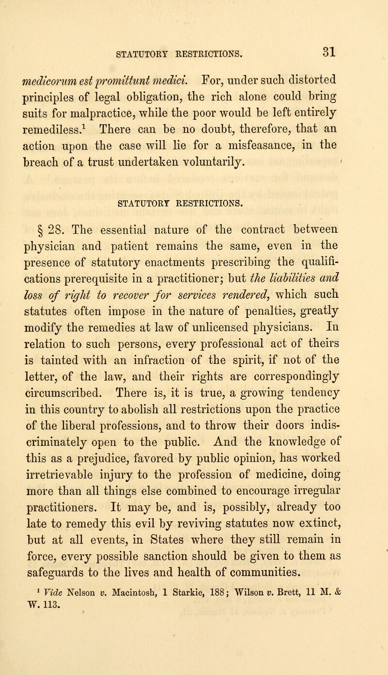 mediconim est fromittunt medici. For, under sucli distorted principles of legal obligation, the rich alone could bring suits for malpractice, while the poor would be left entirely remediless.^ There can be no doubt, therefore, that an action upon the case will lie for a misfeasance, in the breach of a trust undertaken voluntarily. ' STATUTORY RESTRICTIONS. § 28. The essential nature of the contract between physician and patient remains the same, even in the presence of statutory enactments prescribing the qualifi- cations prerequisite in a practitioner; but the liabilities and loss of right to recover for services rendered, which such statutes often impose in the nature of penalties, greatly modify the remedies at law of unlicensed physicians. In relation to such persons, every professional act of theirs is tainted with an infraction of the spirit, if not of the letter, of the law, and their rights are correspondingly circumscribed. There is, it is true, a growing tendency in this country to abolish all restrictions upon the practice of the liberal professions, and to throw their doors indis- criminately open to the public. And the knowledge of this as a prejudice, favored by public opinion, has worked irretrievable injury to the profession of medicine, doing more than all things else combined to encourage irregular practitioners. It may be, and is, possibly, already too late to remedy this evil by reviving statutes now extinct, but at all events, in States where they still remain in force, every possible sanction should be given to them as safeguards to the lives and health of communities. * Vide Nelson v. Macintosh, 1 Starkie, 188; Wilson v. Brett, 11 M. & W. 113.