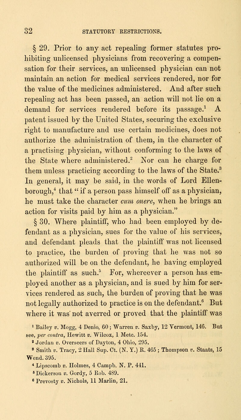 § 29. Prior to any act repealing former statutes pro- hibiting unlicensed physicians from recovering a compen- sation for their services, an unlicensed physician can not maintain an action for medical services rendered, nor for the value of the medicines administered. And after such repealing act has been passed, an action will not lie on a demand for services rendered before its passage.^ A patent issued by the United States, securing the exclusive right to manufacture and use certain medicines, does not authorize the administration of them, in the character of a practising physician, without conforming to the laws of the State where administered.^ Nor can he charge for them unless practicing according to the laws of the State.^ In general, it may be said, in the words of Lord Ellen- borough,* that  if a person pass himself off as a physician, he must take the character cum onere, when he brings an action for visits paid by him as a physician. § 30. Where plaintiff, who had been employed by de- fendant as a physician, sues for the value of his services, and defendant pleads that the plaintiff was not licensed to practice, the burden of proving that he was not so authorized will be on the defendant, he having employed the plaintiff as such.^ For, whereever a person has em- ployed another as a physician, and is sued by him for ser- vices rendered as such, the burden of proving that he was not legally authorized to practice is on the defendant.^ But where it was' not averred or proved that the plaintiff was * Bailey v. Mogg, 4 Denio, 60 ; Warren v. Saxby, 12 Vermont, 146. But see, per contra^ Hewitt v. Wilcox, 1 Mete. 154. * Jordan v. Overseers of Dayton, 4 Ohio, 295. 8 Smith V. Tracy, 2 Hall Sup. Ct. (N. Y.) R. 465 ; Thompson v. Staats, 15 Wend. 395. * Lipscomb v. Holmes, 4 Campb. N. P. 441. ^ Dickerson v. Gordy, 5 Rob. 489. « Prevosty v. Nichols, 11 Marlin, 21.