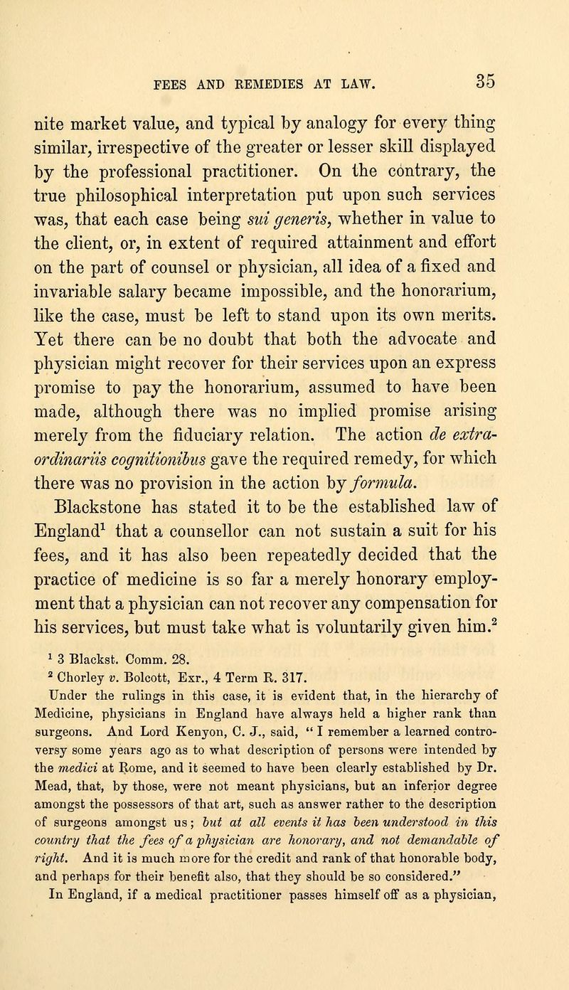 nite market value, and typical by analogy for every thing similar, irrespective of the greater or lesser skill displayed by the professional practitioner. On the contrary, the true philosophical interpretation put upon such services was, that each case being sui generis, whether in value to the client, or, in extent of required attainment and effort on the part of counsel or physician, all idea of a fixed and invariable salary became impossible, and the honorarium, like the case, must be left to stand upon its own merits. Yet there can be no doubt that both the advocate and physician might recover for their services upon an express promise to pay the honorarium, assumed to have been made, although there was no implied promise arising merely from the fiduciary relation. The action de extra- ordinariis cognitionibus gave the required remedy, for which there was no provision in the action hy formula. Blackstone has stated it to be the established law of England^ that a counsellor can not sustain a suit for his fees, and it has also been repeatedly decided that the practice of medicine is so far a merely honorary employ- ment that a physician can not recover any compensation for his services, but must take what is voluntarily given him.^ 1 3 Blackst. Comm. 28. 2 Chorley v. Bolcott, Esr., 4 Term R. 317. Under the rulings in this case, it is evident that, in the hierarchy of Medicine, physicians in England have always held a higher rank than surgeons. And Lord Kenyon, C. J., said,  I remember a learned contro- versy some years ago as to vrhat description of persons vrere intended by the medici at Rome, and it seemed to have been clearly established by Dr. Mead, that, by those, vrere not meant physicians, but an inferior degree amongst the possessors of that art, such as answer rather to the description of surgeons amongst us; but at all events it has been understood in this country that the fees of a physician are honorary, and not demandahle of right. And it is much more for the credit and rank of that honorable body, and perhaps for their benefit also, that they should be so considered. In England, if a medical practitioner passes himself off as a physician,