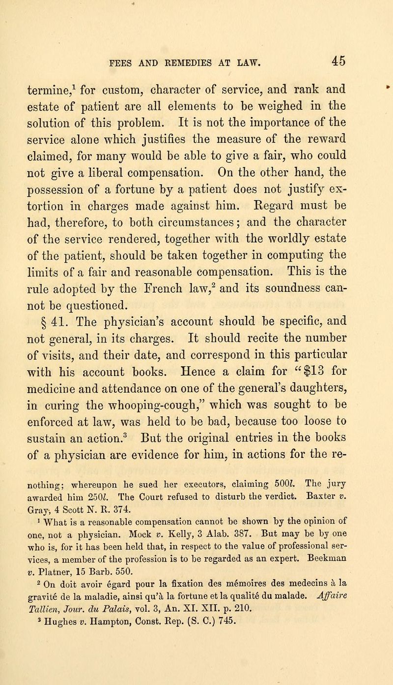 termine,^ for custom, character of service, and rank and estate of patient are all elements to be weighed in the solution of this problem. It is not the importance of the service alone which justifies the measure of the reward claimed, for many would be able to give a fair, who could not give a liberal compensation. On the other hand, the possession of a fortune by a patient does not justify ex- tortion in charges made against him. Regard must be had, therefore, to both circumstances; and the character of the service rendered, together with the worldly estate of the patient, should be taken together in computing the limits of a fair and reasonable compensation. This is the rule adopted by the French law,^ and its soundness can- not be questioned. § 41. The physician's account should be specific, and not general, in its charges. It should recite the number of visits, and their date, and correspond in this particular with his account books. Hence a claim for $13 for medicine and attendance on one of the general's daughters, in curing the whooping-cough, which v/as sought to be enforced at law, was held to be bad, because too loose to sustain an action.^ But the original entries in the books of a physician are evidence for him, in actions for the re- nothing; whereupon he sued her executors, claiming 5001. The jury awarded him 2501. The Court refused to disturb the verdict. Baxter v. Gray-, 4 Scott N. R. 374. ' What is a reasonable compensation cannot be shown by the opinion of one, not a physician. Mock v. Kelly, 3 Alab, 387. But may be by one who is, for it has been held that, in respect to the value of professional ser- vices, a member of the profession is to be regarded as an expert. Beekman V. Plainer, 15 Barb. 550. 2 On doit avoir egard pour la fixation des m6moires des medecins k la gravite de la maladie, ainsi qu'^ la fortune et la qualite du malade. Affaire Tallien, Jour, du Palais, vol. 3, An. XI. XII. p. 210. 3 Hughes V. Hampton, Const. Rep. (S. C.) 745.