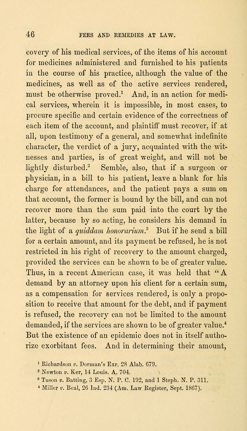 covery of his medical services, of the items of his account for medicines administered and furnished to his patients in the course of his practice, although the value of the medicines, as well as of the active services rendered, must be otherwise proved.^ And, in an action for medi- cal services, wherein it is impossible, in most cases, to procure specific and certain evidence of the correctness of each item of the account, and plaintiff must recover, if at all, upon testimony of a general, and somewhat indefinite character, the verdict of a jury, acquainted with the wit- nesses and parties, is of great weight, and will not be lightly disturbed.^ Semble, also, that if a surgeon or physician, in a bill to his patient, leave a blank for his charge for attendances, and the patient pays a sum on that account, the former is bound by the bill, and can not recover more than the sum paid into the court by the latter, because by so acting, he considers his demand in the light of a quiddam honorarium.^ But if he send a bill for a certain amount, and its payment be refused, he is not restricted in his right of recovery to the amount charged, provided the services can be shown to be of greater value. Thus, in a recent American case, it was held that  A demand by an attorney upon his client for a certain sum, as a compensation for services rendered, is only a propo- sition to receive that amount for the debt, and if payment is refused, the recovery can not be limited to the amount demanded, if the services are shown to be of greater value.* But the existence of an epidemic does not in itself autho- rize exorbitant fees. And in determining their amount, ' Richardson v. Dorman's Exr. 28 Alab. 679. 2 Newton v. Ker, 14 Louis. A. 704. ^ 3 Tuson V. Batting, 3 Esp. N. P. C. 192, and 1 Steph. N. P. 311. 4 Miller v. Beal, 26 Ind. 234 (Am. Law Register, Sept. 1867).