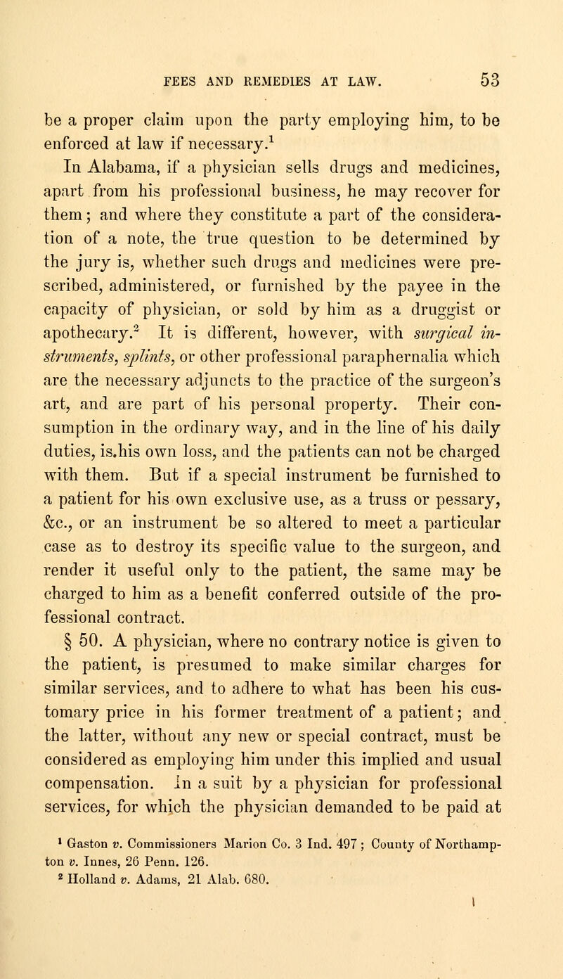 be a proper claim upon the party employing him, to be enforced at law if necessary.-^ In Alabama, if a physician sells drugs and medicines, apart from his professional business, he may recover for them; and where they constitute a part of the considera- tion of a note, the true question to be determined by the jury is, whether such drugs and medicines were pre- scribed, administered, or furnished by the payee in the capacity of physician, or sold by him as a druggist or apothecary.^ It is different, however, with surgical in- struments, splints, or other professional paraphernalia which are the necessary adjuncts to the practice of the surgeon's art, and are part of his personal property. Their con- sumption in the ordinary way, and in the line of his daily duties, is.his own loss, and the patients can not be charged with them. But if a special instrument be furnished to a patient for his own exclusive use, as a truss or pessary, &c., or an instrument be so altered to meet a particular case as to destroy its specific value to the surgeon, and render it useful only to the patient, the same may be charged to him as a benefit conferred outside of the pro- fessional contract. § 50. A physician, where no contrary notice is given to the patient, is presumed to make similar charges for similar services, and to adhere to what has been his cus- tomary price in his former treatment of a patient; and the latter, without any new or special contract, must be considered as employing him under this implied and usual compensation, in a suit by a physician for professional services, for which the physician demanded to be paid at * Gaston v. Commissioners Marion Co. 3 Ind. 497; County of Northamp- ton V. Innes, 26 Penn. 126. 2 Holland V. Adams, 21 Alab. 680. I