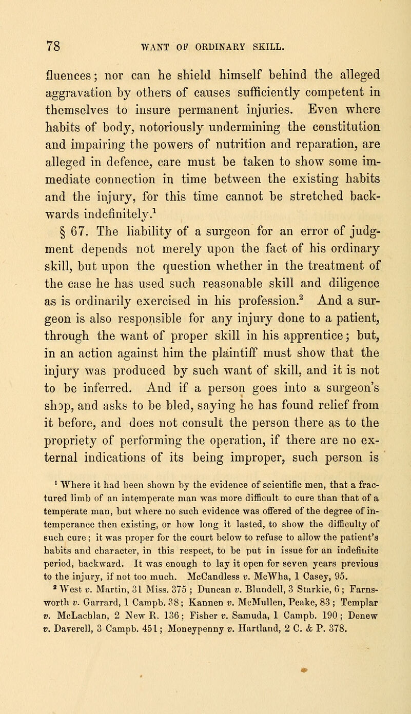 fluences; nor can he shield himself behind the alleged aggravation by others of causes sufficiently competent in themselves to insure permanent injuries. Even where habits of body, notoriously undermining the constitution and impairing the powers of nutrition and reparation, are alleged in defence, care must be taken to show some im- mediate connection in time between the existing habits and the injury, for this time cannot be stretched back- wards indefinitely.^ § 67. The liability of a surgeon for an error of judg- ment depends not merely upon the fact of his ordinary skill, but upon the question whether in the treatment of the case he has used such reasonable skill and diligence as is ordinarily exercised in his profession.^ And a sur- geon is also responsible for any injury done to a patient, through the want of proper skill in his apprentice; but, in an action against him the plaintiff must show that the injury was produced by such want of skill, and it is not to be inferred. And if a person goes into a surgeon's shop, and asks to be bled, saying he has found relief from it before, and does not consult the person there as to the propriety of performing the operation, if there are no ex- ternal indications of its being improper, such person is ' Where it had been shown by the evidence of scientific men, that a frac- tured limb of an intemperate man was more difficult to cure than that of a temperate man, but where no such evidence was offered of the degree of in- temperance then existing, or how long it lasted, to show the difficulty of such cure; it was proper for the court below to refuse to allow the patient's habits and character, in this respect, to be put in issue for an indefinite period, backward. It was enough to lay it open for seven years previous to the injury, if not too much. McCandless v. McWha, 1 Casey, 95. * West V. Martin, 31 Miss. 375 ; Duncan v. Blundell, 3 Starkie, 6 ; Farns- worth V. Garrard, 1 Campb. 38; Kannen v. McMullen, Peake, 83 ; Templar V. McLachlan, 2 New R. 136; Fisher v. Samuda, 1 Campb. 190 ; Denew V. Daverell, 3 Campb. 451; Moneypenny v. Hartland, 2 C. & P. 378.