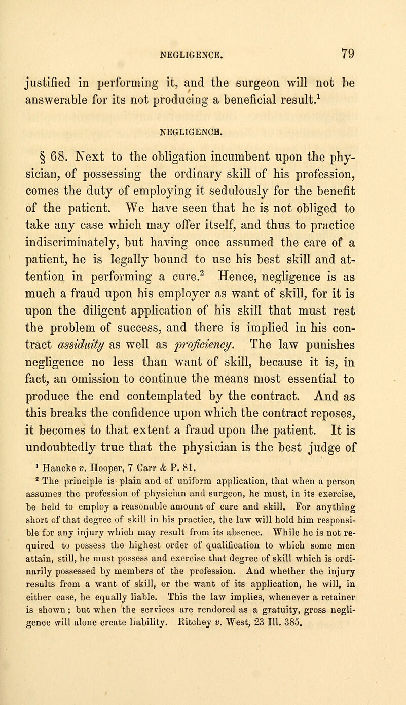 justified in performing it, and the surgeon will not be answerable for its not producing a beneficial result.^ NEGLIGENCE. § 68. Next to the obligation incumbent upon the phy- sician, of possessing the ordinary skill of his profession, comes the duty of employing it sedulously for the benefit of the patient. We have seen that he is not obliged to take any case which may offer itself, and thus to practice indiscriminately, but having once assumed the care of a patient, he is legally bound to use his best skill and at- tention in performing a cure.^ Hence, negligence is as much a fraud upon his employer as want of skill, for it is upon the diligent application of his skill that must rest the problem of success, and there is implied in his con- tract assiduit?/ as well as proficiency. The law punishes negligence no less than want of skill, because it is, in fact, an omission to continue the means most essential to produce the end contemplated by the contract. And as this breaks the confidence upon which the contract reposes, it becomes to that extent a fraud upon the patient. It is undoubtedly true that the physician is the best judge of ^ Hancke v. Hooper, 7 Carr & P. 81. * The principle is plain and of uniform application, that when a person assumes the profession of physician and surgeon, he must, in its exercise, be held to employ a reasonable amount of care and skill. For anything short of that degree of skill in his practice, the law will hold him responsi- ble fjr any injury which may result from its absence. While he is not re- quired to possess the highest order of qualification to which some men attain, still, he must possess and exercise that degree of skill which is ordi- narily possessed by members of the profession. And whether the injury results from a want of skill, or the want of its application, he will, in either case, be equally liable. This the law implies, whenever a retainer is shown; but when the services are rendered as a gratuity, gross negli- gence will alone create liability. Ritchey v. West, 23 111. 385.
