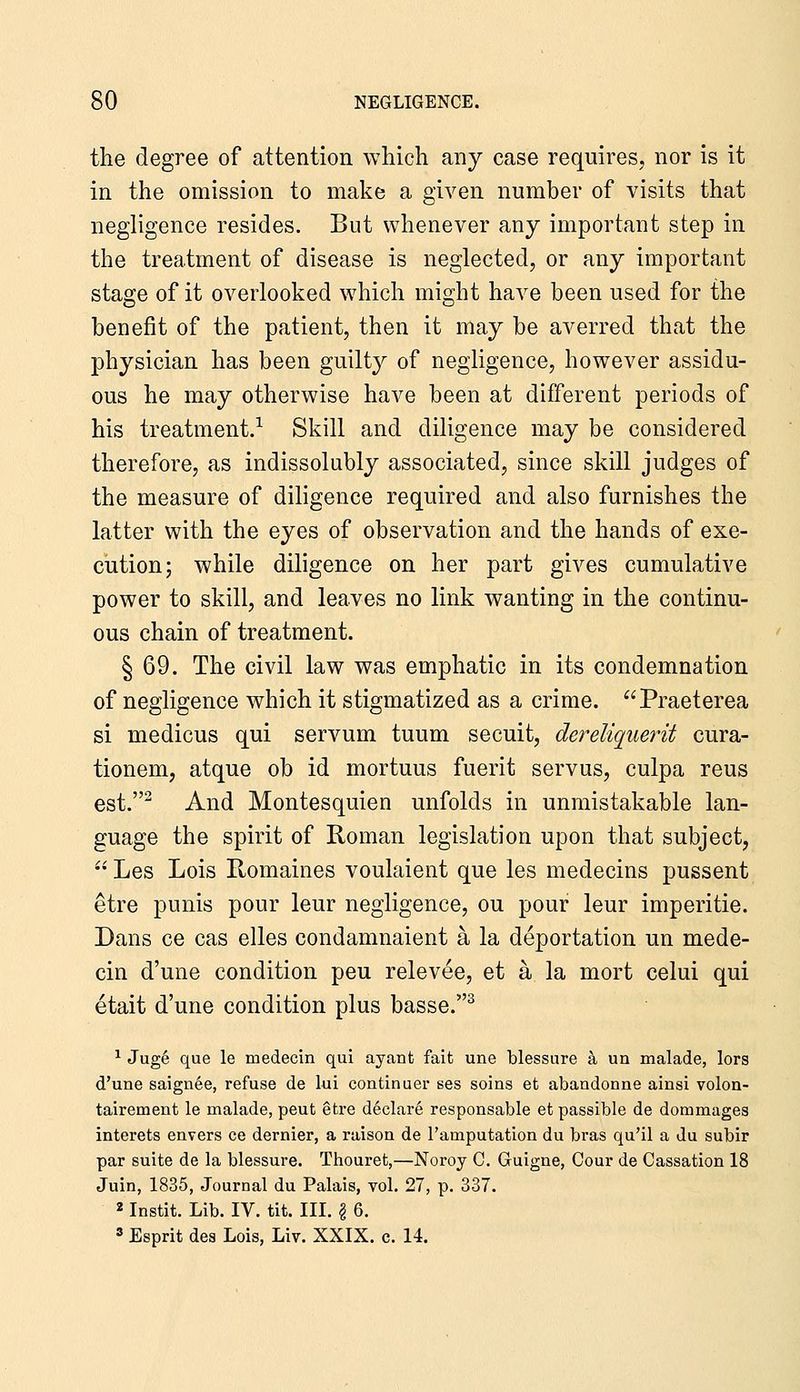 the degree of attention which any case requires, nor is it in the omission to make a given number of visits that negligence resides. But whenever any important step in the treatment of disease is neglected, or any important stage of it overlooked which might have been used for the benefit of the patient, then it may be averred that the physician has been guilty of negligence, however assidu- ous he may otherwise have been at different periods of his treatment.-^ Skill and diligence may be considered therefore, as indissolubly associated, since skill judges of the measure of diligence required and also furnishes the latter with the eyes of observation and the hands of exe- cution; while diligence on her part gives cumulative power to skill, and leaves no link wanting in the continu- ous chain of treatment. § 69. The civil law was emphatic in its condemnation of negligence which it stigmatized as a crime. Praeterea si medicus qui servum tuum secuit, dereliquerit cura- tionem, atque ob id mortuus fuerit servus, culpa reus est. And Montesquieu unfolds in unmistakable lan- guage the spirit of Roman legislation upon that subject, Les Lois Romaines voulaient que les medecins pussent etre punis pour leur negligence, ou pour leur imperitie. Dans ce cas elles condamnaient a la deportation un mede- cin d'une condition peu relevee, et a la mort celui qui etait d'une condition plus basse.^ ^ Jug6 que le medecin qui ayant fait une blessure k un malade, lors d'une saignee, refuse de lui continuer ses soins et abandonne ainsi volon- tairement le malade, peut etre d6clar6 responsable et passible de dommages interets envers ce dernier, a raison de I'amputation du bras qu'il a du subir par suite de la blessure. Thouret,—Noroy C. Guigne, Cour de Cassation 18 Juin, 1835, Journal du Palais, vol. 27, p. 337. 2 Instit. Lib. IV. tit. III. | 6. ' Esprit des Lois, Liv. XXIX. c. 14.