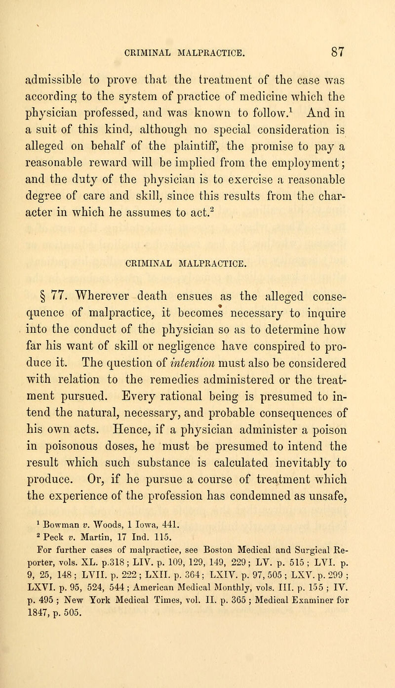 admissible to prove that the treatment of the case was according to the system of practice of medicine which the physician professed, and was known to follow.^ And in a suit of this kind, although no special consideration is alleged on behalf of the plaintiff, the promise to pay a reasonable reward will be implied from the employment; and the duty of the physician is to exercise a reasonable degree of care and skill, since this results from the char- acter in which he assumes to act.^ CRIMINAL MALPRACTICE. § 77. Wherever death ensues as the alleged conse- quence of malpractice, it becomes necessary to inquire into the conduct of the physician so as to determine how far his want of skill or negligence have conspired to pro- duce it. The question of intention must also be considered with relation to the remedies administered or the treat- ment pursued. Every rational being is presumed to in- tend the natural, necessary, and probable consequences of his own acts. Hence, if a physician administer a poison in poisonous doses, he must be presumed to intend the result which such substance is calculated inevitably to produce. Or, if he pursue a course of treatment which the experience of the profession has condemned as unsafe, ^ Bowman v. Woods, 1 Iowa, 441. 2 Peck V. Martin, 17 Ind. 115. For further cases of malpractice, see Boston Medical and Surgical Re- porter, vols. XL. p.318; LIV. p. 109, 129, 149, 229; LV. p. 515; LVI. p. 9, 25, 148 ; LVII. p. 222 ; LXII. p. 364; LXIV. p. 97, 505 ; LXV. p. 299 ; LXVI. p. 95, 524, 544; American Medical Monthly, vols. III. p. 155 ; IV. p. 495 ; New York Medical Times, vol. II. p. 365 ; Medical Examiner for 1847, p. 505.