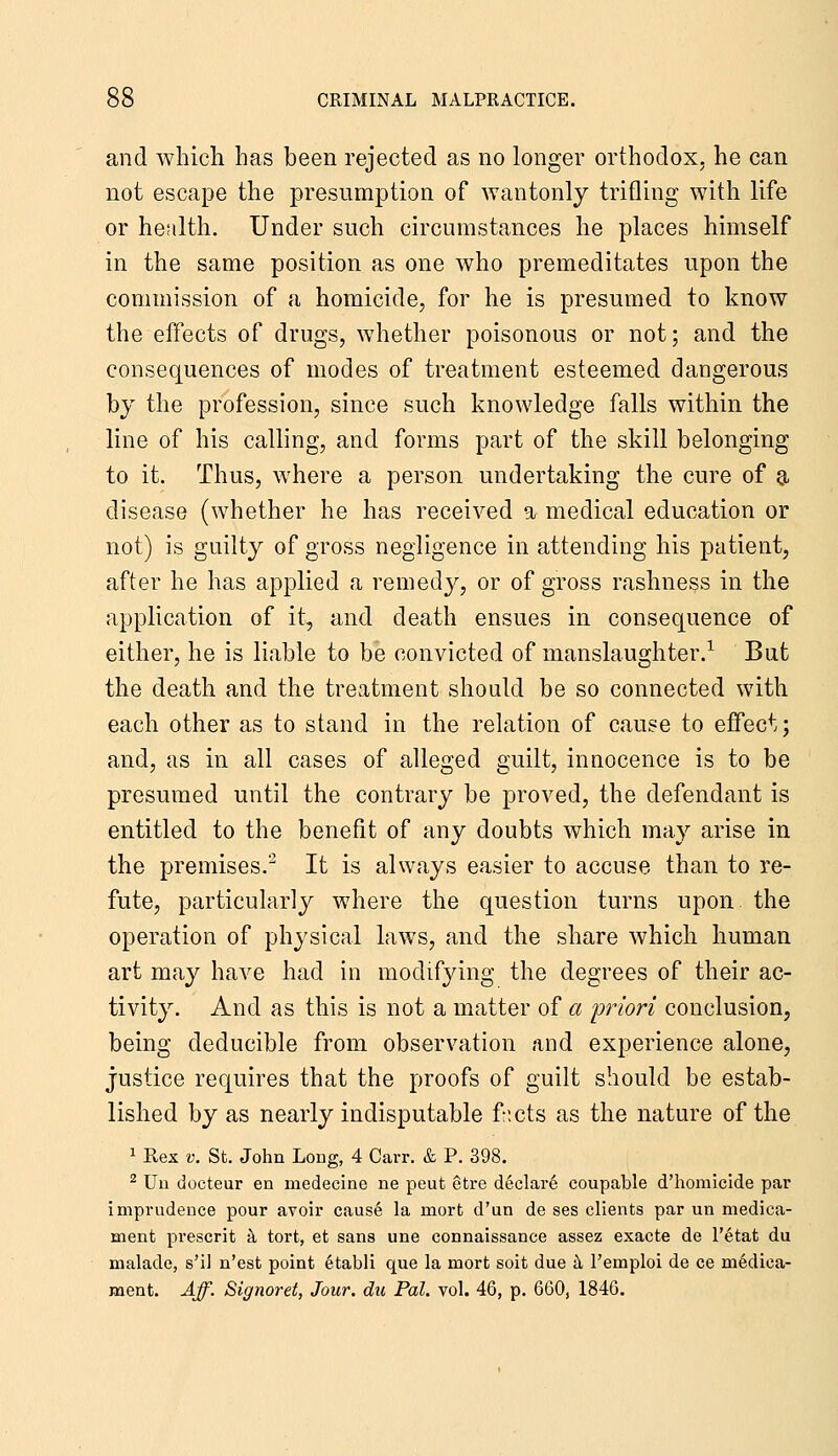 and whicli has been rejected as no longer orthodox, he can not escape the presumption of wantonly trifling with life or hesilth. Under such circumstances he places himself in the same position as one who premeditates upon the commission of a homicide, for he is presumed to know the effects of drugs, whether poisonous or not; and the consequences of modes of treatment esteemed dangerous by the profession, since such knowledge falls within the line of his calling, and forms part of the skill belonging to it. Thus, where a person undertaking the cure of a disease (whether he has received a medical education or not) is guilty of gross negligence in attending his patient, after he has applied a remedy, or of gross rashness in the application of it, and death ensues in consequence of either, he is liable to be convicted of manslaughter.^ But the death and the treatment should be so connected with each other as to stand in the relation of cause to effect; and, as in all cases of alleged guilt, innocence is to be presumed until the contrary be proved, the defendant is entitled to the benefit of any doubts which may arise in the premises. It is always easier to accuse than to re- fute, particularly where the question turns upon the operation of physical laws, and the share which human art may have had in modifying the degrees of their ac- tivity. And as this is not a matter of a 'priori conclusion, being deducible from observation .and experience alone, justice requires that the proofs of guilt should be estab- lished by as nearly indisputable f-;cts as the nature of the 1 Rex V. St. John Long, 4 Carr. & P. 398. ^ Uu docteur en medecine ne pent etre declare coupable d'homicide par imprudence pour avoir cause la mort d'un de ses clients par un medica- ment prescrit &, tort, et sans une connaissance assez exacte de I'etat du malade, s'il n'est point etabli que la mort soit due tl I'emploi de ce medica- ment. Aff. Signoret, Jour, du Pal. vol. 46, p. 660, 1846.