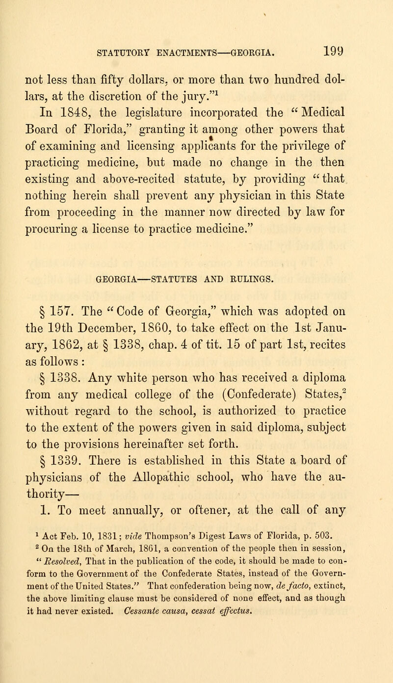 not less than fifty dollars, or more than two hundred dol- lars, at the discretion of the jmy.-^ In 1848, the legislature incorporated the  Medical Board of Florida, granting it among other powers that of examining and licensing applicants for the privilege of practicing medicine, but made no change in the then existing and above-recited statute, by providing that nothing herein shall prevent any physician in this State from proceeding in the manner now directed by law for procuring a license to practice medicine. GEORGIA STATUTES AND RULINGS. § 157. The  Code of Georgia, which was adopted on the 19th December, 1860, to take effect on the 1st Janu- ary, 1862, at § 1338, chap. 4 of tit. 15 of part 1st, recites as follows: § 1338. Any white person who has received a diploma from any medical college of the (Confederate) States,^ without regard to the school, is authorized to practice to the extent of the powers given in said diploma, subject to the provisions hereinafter set forth. § 1339. There is established in this State a board of physicians of the Allopathic school, who have the au- thority— 1. To meet annually, or oftener, at the call of any 1 Act Feb. 10, 1831; vide Thompson's Digest Laws of Florida, p. 503. ^ On the 18th of March, 18G1, a convention of the people then in session,  Resolved, That in the publication of the code, it should be made to con- form to the Government of the Confederate States, instead of the Govern- ment of the United States. That confederation being now, de facto, extinct, the above limiting clause must be considered of none effect, and as though it had never existed. Cessante causa, cessat effectus.