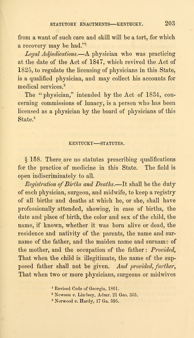 from a want of such care and skill will be a tort, for which a recovery may be had.^ Legal Adjudications.—^A physician who was practicing at the date of the Act of 1847, which revived the Act of 1825, to regulate the licensing of physicians in this State, is a qualified physician, and may collect his accounts for medical services.^ The physician, intended by the Act of 1834, con- cerning commissions of lunacy, is a person who has been licensed as a physician by the board of physicians of this State. KENTUCKY STATUTES. § 168. There are no statutes prescribing qualifications for the practice of medicine in this State. The field is open indiscriminately to all. Registration of Births and Deaths.—It shall be the duty of each physician, surgeon, and midwife, to keep a registry of all births and deaths at which he, or she, shall have professionally attended, showing, in case of births, the date and place of birth, the color and sex of the child, the name, if known, whether it was born alive or dead, the residence and nativity of the parents, the name and sur- name of the father, and the maiden name and surnamo of the mother, and the occupation of the father: Provided, That when the child is illegitimate, the name of the sup- posed father shall not be given. And provided, further. That when two or more physicians, surgeons or midwives ' Revised Code of Georgia, 1861. ^ Newson v, Lindsey, Admr. 21 Geo. 365. 3 Norwood V. Hardy, 17 Ga. 595.