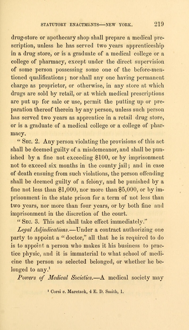 drug-store or apothecary shop shall prepare a medical pre- scription, unless he has served two years apprenticeship in a drug store, or is a graduate of a medical college or a college of pharmacy, except under the direct supervision of some person possessing some one of the before-men- tioned qualifications; nor shall any one having permanent charge as proprietor, or otherwise, in any store at which drugs are sold by retail, or at which medical prescriptions are put up for sale or use, permit the putting up or pre- paration thereof therein by any person, unless such person has served two years as apprentice in a retail drug store, or is a graduate of a medical college or a college of phar- macy. ^  Sec. 2. Any person violating the provisions of this act shall be deemed guilty of a misdemeanor, and shall be pun- ished by a fine not exceeding $100, or by imprisonment not to exceed six months in the county jail; and in case of death ensuing from such violations, the person offending shall be deemed guilty of a felony, and be punished by a fine not less than $1,000, nor more than $5,000, or by im- prisonment in the state prison for a term of not less than two years, nor more than four years, or by both fine and imprisonment in the discretion of the court.  Sec. 3. This act shall take effect immediately. Legal Adjudications.—Under a contract authorizing one party to appoint a  doctor, all that he is required to do is to appoint a person who makes it his business to prac- tice physic, and it is immaterial to what school of medi- cine the person so selected belonged, or whether he be- longed to any.^ Powers of Medical Societies.—A medical society may ' Corsi V. Maretzek, 4 E. D. Smith, 1.