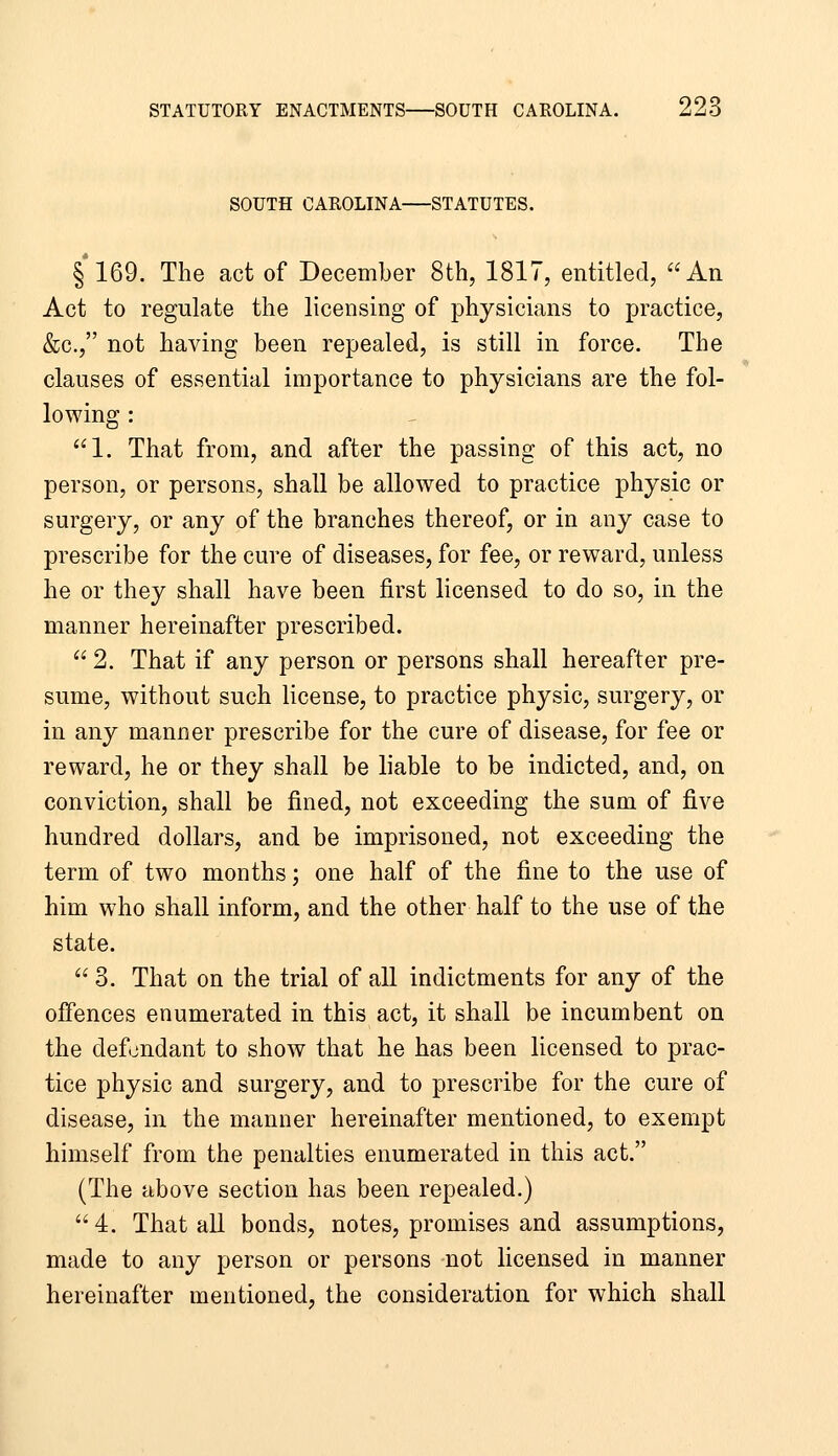 SOUTH CAROLINA STATUTES. §169. The act of December 8th, 1817, entitled, An Act to regulate the licensing of physicians to practice, &c., not having been repealed, is still in force. The clauses of essential importance to physicians are the fol- lowing : 1. That from, and after the passing of this act, no person, or persons, shall be allowed to practice physic or surgery, or any of the branches thereof, or in any case to prescribe for the cure of diseases, for fee, or reward, unless he or they shall have been first licensed to do so, in the manner hereinafter prescribed.  2. That if any person or persons shall hereafter pre- sume, without such license, to practice physic, surgery, or in any manner prescribe for the cure of disease, for fee or reward, he or they shall be liable to be indicted, and, on conviction, shall be fined, not exceeding the sum of five hundred dollars, and be imprisoned, not exceeding the term of two months; one half of the fine to the use of him who shall inform, and the other half to the use of the state.  3. That on the trial of all indictments for any of the offences enumerated in this act, it shall be incumbent on the defendant to show that he has been licensed to prac- tice physic and surgery, and to prescribe for the cure of disease, in the manner hereinafter mentioned, to exempt himself from the penalties enumerated in this act. (The above section has been repealed.) 4. That all bonds, notes, promises and assumptions, made to any person or persons not licensed in manner hereinafter mentioned, the consideration for which shall