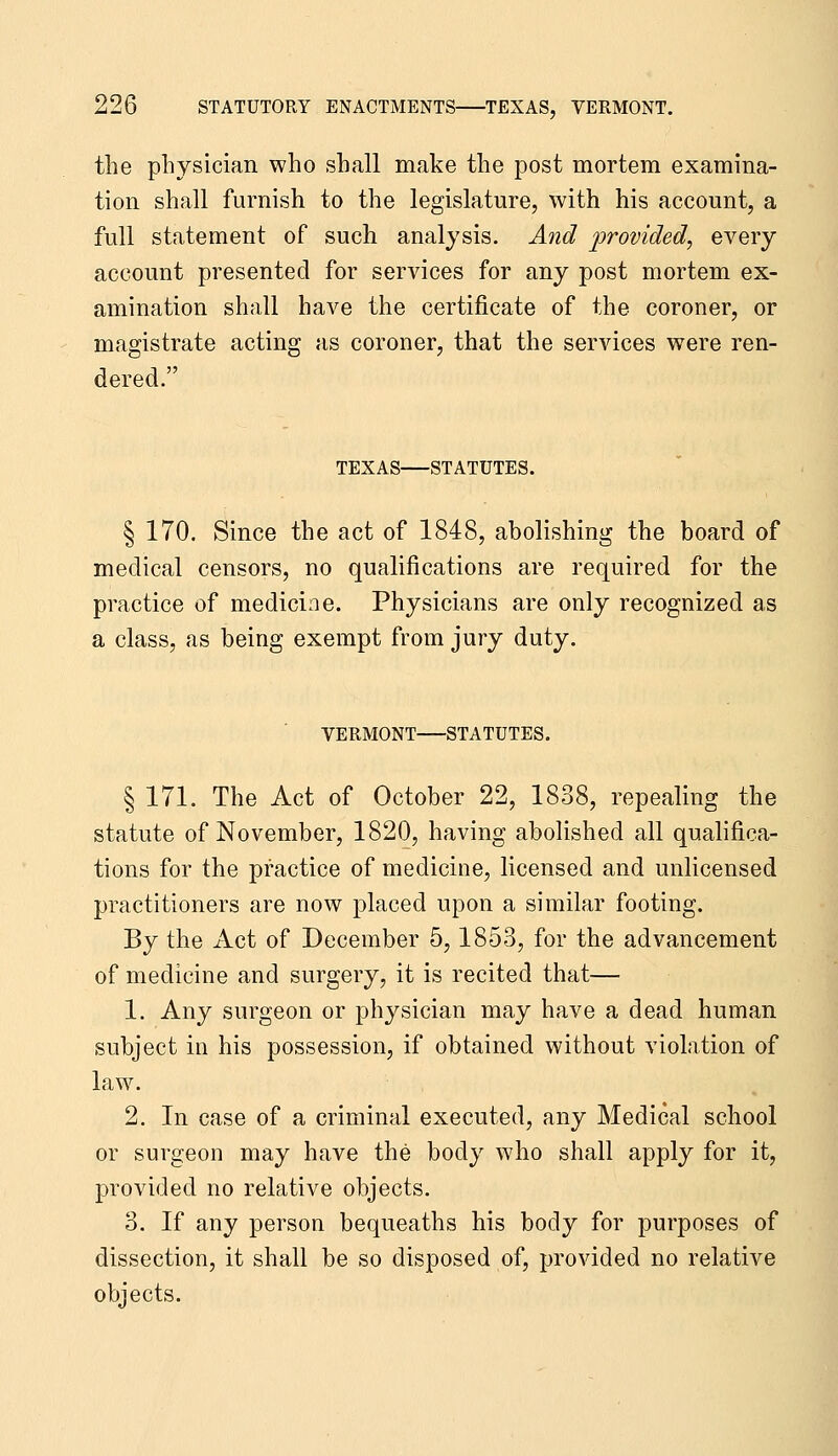 the physician who shall make the post mortem examina- tion shall furnish to the legislature, with his account, a full statement of such analysis. And provided, every account presented for services for any post mortem ex- amination shall have the certificate of the coroner, or magistrate acting as coroner, that the services were ren- dered. TEXAS STATUTES. § 170. Since the act of 1848, abolishing the board of medical censors, no qualifications are required for the practice of medicine. Physicians are only recognized as a class, as being exempt from jury duty. VERMONT STATUTES. § 171. The Act of October 22, 1838, repealing the statute of November, 1820, having abolished all qualifica- tions for the practice of medicine, licensed and unlicensed practitioners are now placed upon a similar footing. By the Act of December 5,1853, for the advancement of medicine and surgery, it is recited that— 1. Any surgeon or physician may have a dead human subject in his possession, if obtained without violation of law. 2. In case of a criminal executed, any Medical school or surgeon may have the body who shall apply for it, provided no relative objects. 3. If any person bequeaths his body for purposes of dissection, it shall be so disposed of, provided no relative objects.