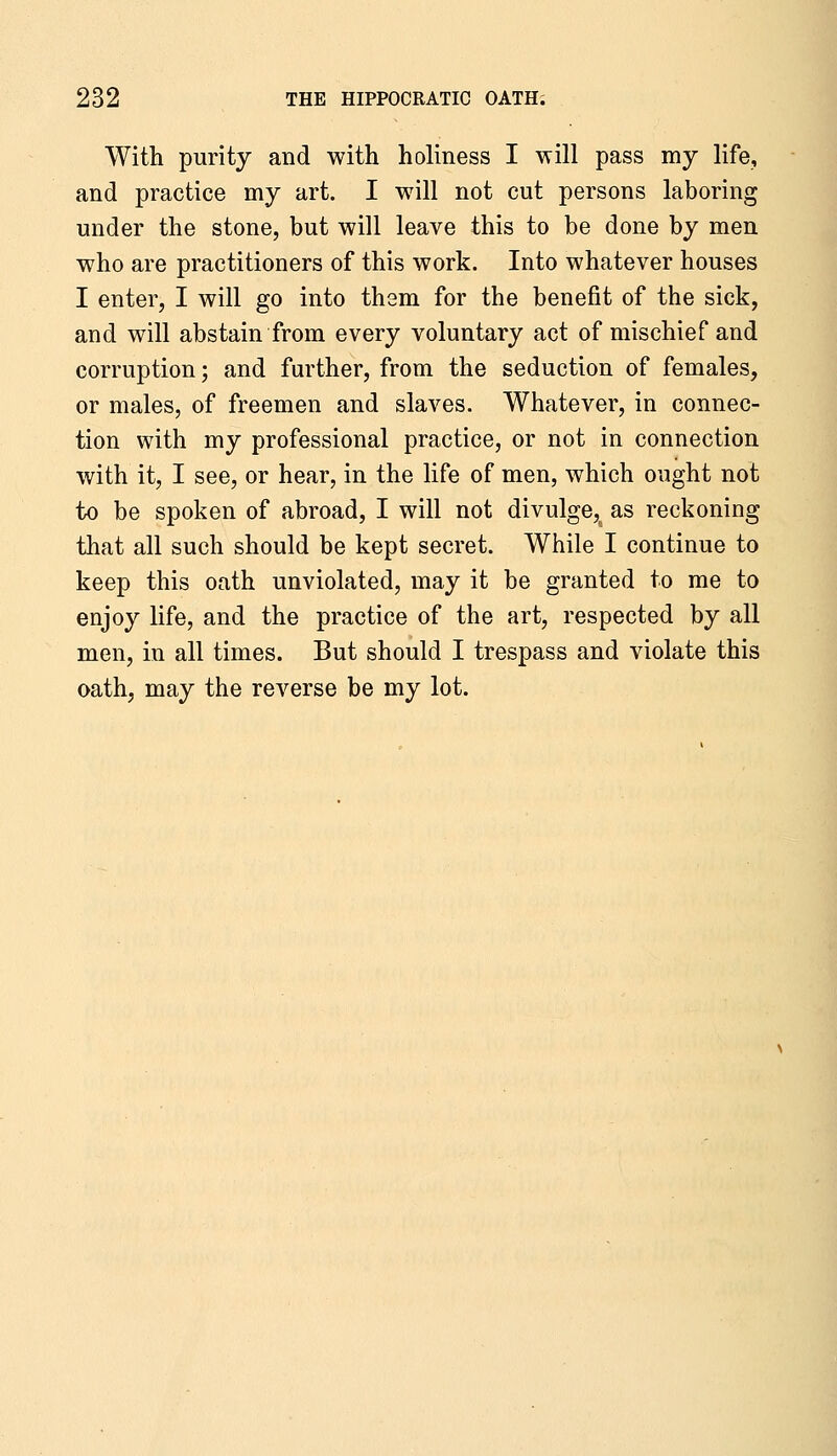 With purity and with holiness I will pass my life, and practice my art. I will not cut persons laboring under the stone, but will leave this to be done by men who are practitioners of this work. Into whatever houses I enter, I will go into them for the benefit of the sick, and will abstain from every voluntary act of mischief and corruption; and further, from the seduction of females, or males, of freemen and slaves. Whatever, in connec- tion with my professional practice, or not in connection with it, I see, or hear, in the life of men, which ought not to be spoken of abroad, I will not divulge, as reckoning that all such should be kept secret. While I continue to keep this oath unviolated, may it be granted to me to enjoy life, and the practice of the art, respected by all men, in all times. But should I trespass and violate this oath, may the reverse be my lot.