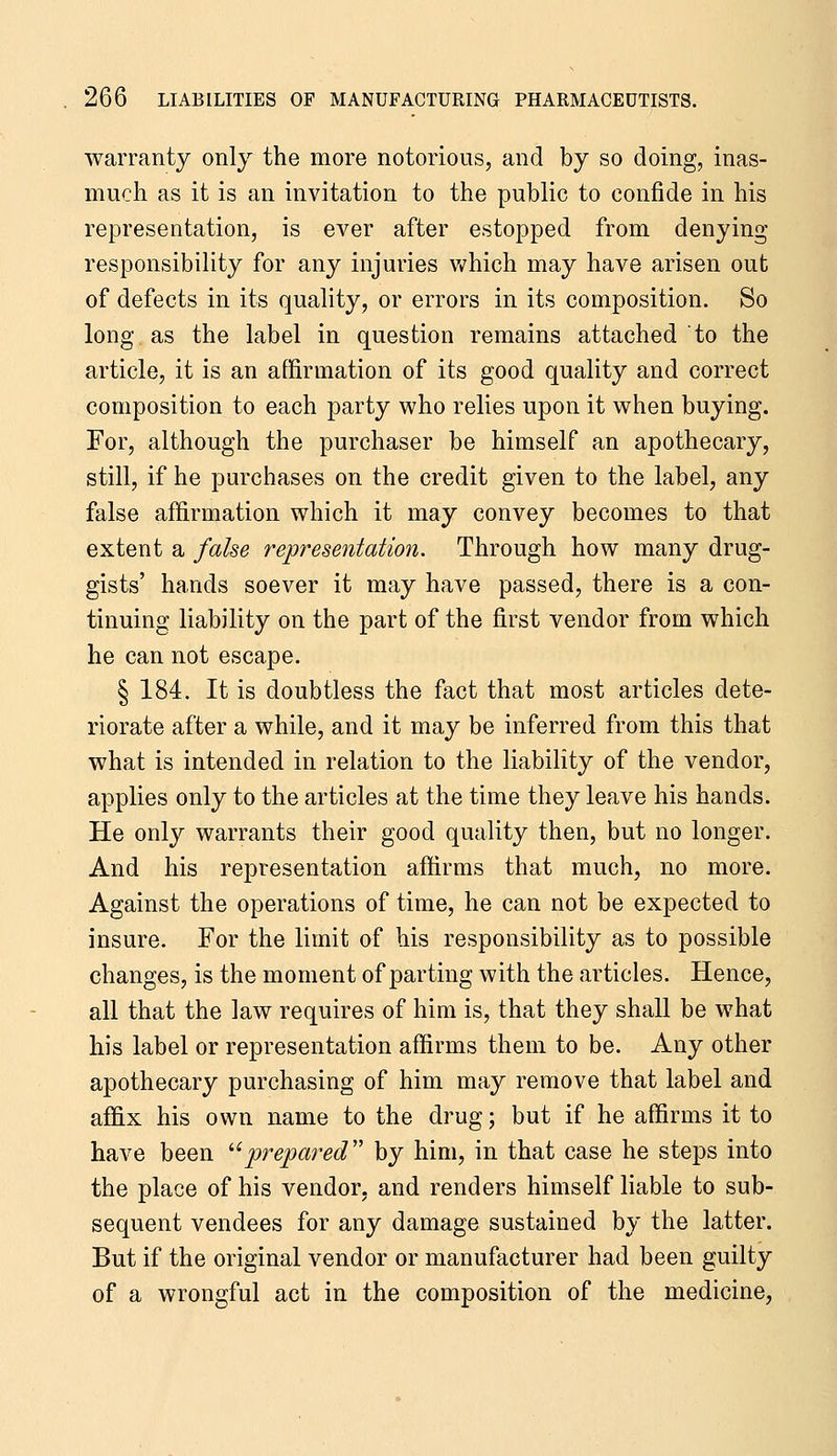 warranty only the more notorious, and by so doing, inas- much as it is an invitation to the public to confide in his representation, is ever after estopped from denying responsibility for any injuries Vv^hich may have arisen out of defects in its quality, or errors in its composition. So long as the label in question remains attached to the article, it is an affirmation of its good quality and correct composition to each party who relies upon it when buying. For, although the purchaser be himself an apothecary, still, if he purchases on the credit given to the label, any false affirmation which it may convey becomes to that extent a fahe representation. Through how many drug- gists' hands soever it may have passed, there is a con- tinuing liability on the part of the first vendor from which he can not escape. § 184. It is doubtless the fact that most articles dete- riorate after a while, and it may be inferred from this that what is intended in relation to the liability of the vendor, applies only to the articles at the time they leave his hands. He only warrants their good quality then, but no longer. And his representation affirms that much, no more. Against the operations of time, he can not be expected to insure. For the limit of his responsibility as to possible changes, is the moment of parting with the articles. Hence, all that the law requires of him is, that they shall be what his label or representation affirms them to be. Any other apothecary purchasing of him may remove that label and affix his own name to the drug; but if he affirms it to have been '■'prepared' by him, in that case he steps into the place of his vendor, and renders himself liable to sub- sequent vendees for any damage sustained by the latter. But if the original vendor or manufacturer had been guilty of a wrongful act in the composition of the medicine,