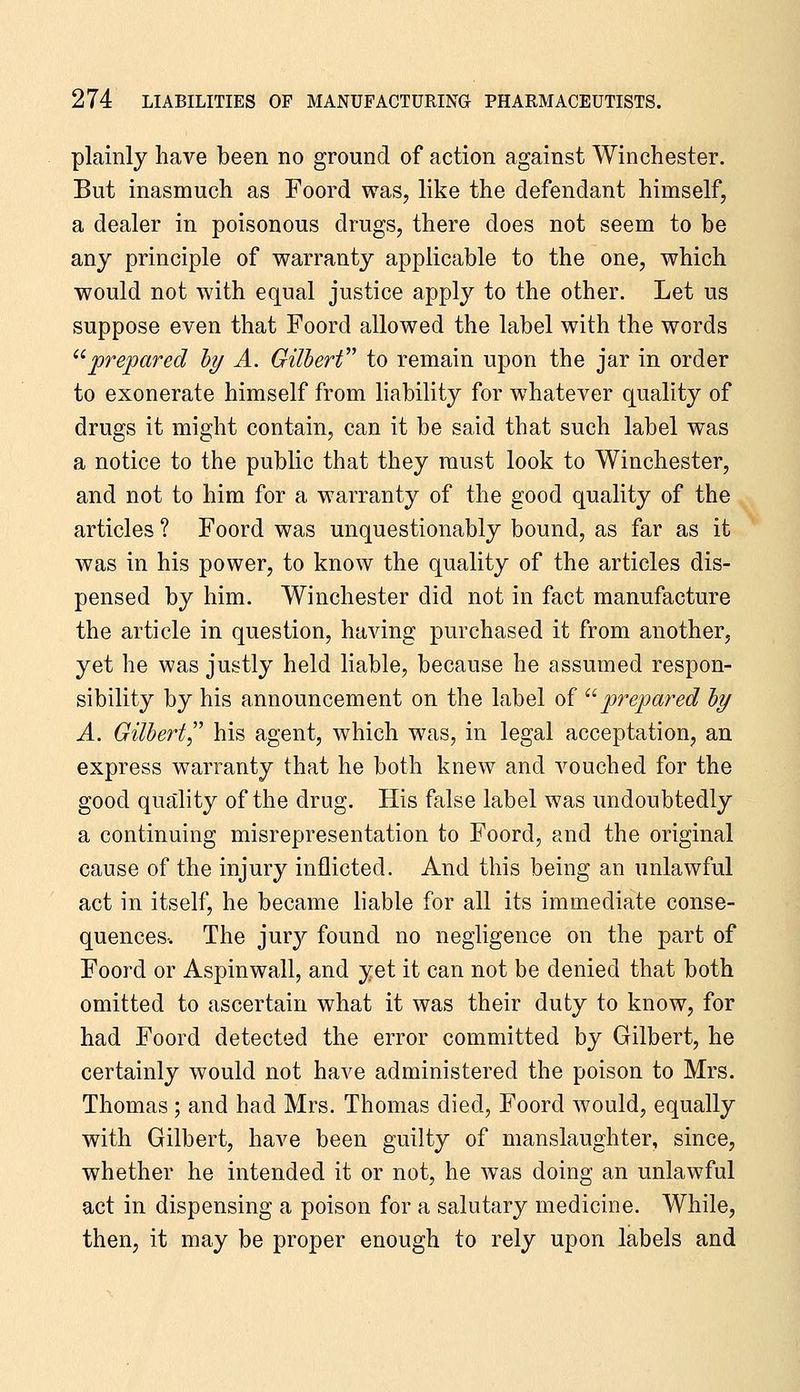 plainly have been no ground of action against Winchester. But inasmuch as Foord was, like the defendant himself, a dealer in poisonous drugs, there does not seem to be any principle of warranty applicable to the one, which would not with equal justice apply to the other. Let us suppose even that Foord allowed the label with the words '^prepared hy A. Gilherf^ to remain upon the jar in order to exonerate himself from liability for whatever quality of drugs it might contain, can it be said that such label was a notice to the public that they must look to Winchester, and not to him for a warranty of the good quality of the articles ? Foord was unquestionably bound, as far as it was in his power, to know the quality of the articles dis- pensed by him. Winchester did not in fact manufacture the article in question, having purchased it from another, yet he was justly held liable, because he assumed respon- sibility by his announcement on the label of ^'■prepared hy A. Gilbert his agent, which was, in legal acceptation, an express warranty that he both knew and vouched for the good quality of the drug. His false label was undoubtedly a continuing misrepresentation to Foord, and the original cause of the injury inflicted. And this being an unlawful act in itself, he became liable for all its immediate conse- quences-. The jury found no negligence on the part of Foord or Aspinwall, and yet it can not be denied that both omitted to ascertain what it was their duty to know, for had Foord detected the error committed by Gilbert, he certainly would not have administered the poison to Mrs. Thomas; and had Mrs. Thomas died, Foord would, equally with Gilbert, have been guilty of manslaughter, since, whether he intended it or not, he was doing an unlawful act in dispensing a poison for a salutary medicine. While, then, it may be proper enough to rely upon labels and