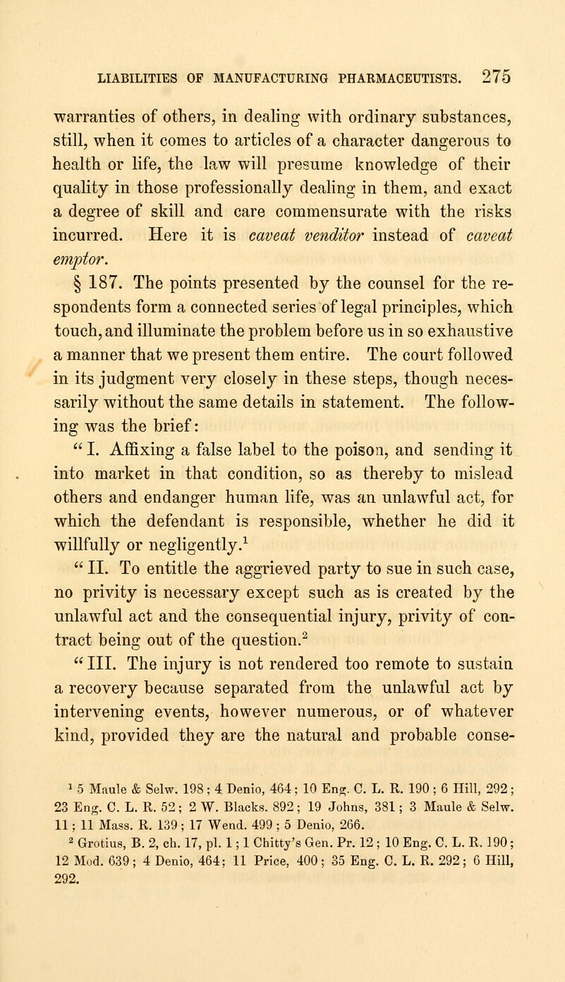 warranties of others, in dealing with ordinary substances, still, when it comes to articles of a character dangerous to health or life, the law will presume knowledge of their quality in those professionally dealing in them, and exact a degree of skill and care commensurate with the risks incurred. Here it is caveat venditor instead of caveat emptor. § 187. The points presented by the counsel for the re- spondents form a connected series of legal principles, which touch, and illuminate the problem before us in so exhaustive a manner that we present them entire. The court followed in its judgment very closely in these steps, though neces- sarily without the same details in statement. The follow- ing was the brief:  I. Affixing a false label to the poison, and sending it into market in that condition, so as thereby to mislead others and endanger human life, was an unlawful act, for which the defendant is responsible, whether he did it willfully or negligently.-^  II. To entitle the aggrieved party to sue in such case, no privity is necessary except such as is created by the unlawful act and the consequential injury, privity of con- tract being out of the question.^  III. The injury is not rendered too remote to sustain a recovery because separated from the unlawful act by intervening events, however numerous, or of whatever kind, provided they are the natural and probable conse- 1 5 Maule & Selw. 198; 4 Denio, 464; 10 En^. C. L. R. 190; 6 Hill, 292; 23 Eng. C. L. R. 52; 2 W. Blacks. 892; 19 Johns, 381; 3 Maule & Selw. 11; 11 Mass. R. 139; 17 Wend. 499 ; 5 Denio, 266. 2 Grotius, B. 2, ch. 17, pi. 1; 1 Chitty's Gen. Pr. 12 ; 10 Eng. C. L. R. 190; 12 Mod. 639; 4 Denio, 464; 11 Price, 400; 35 Eng. C. L. R. 292; 6 Hill, 292.