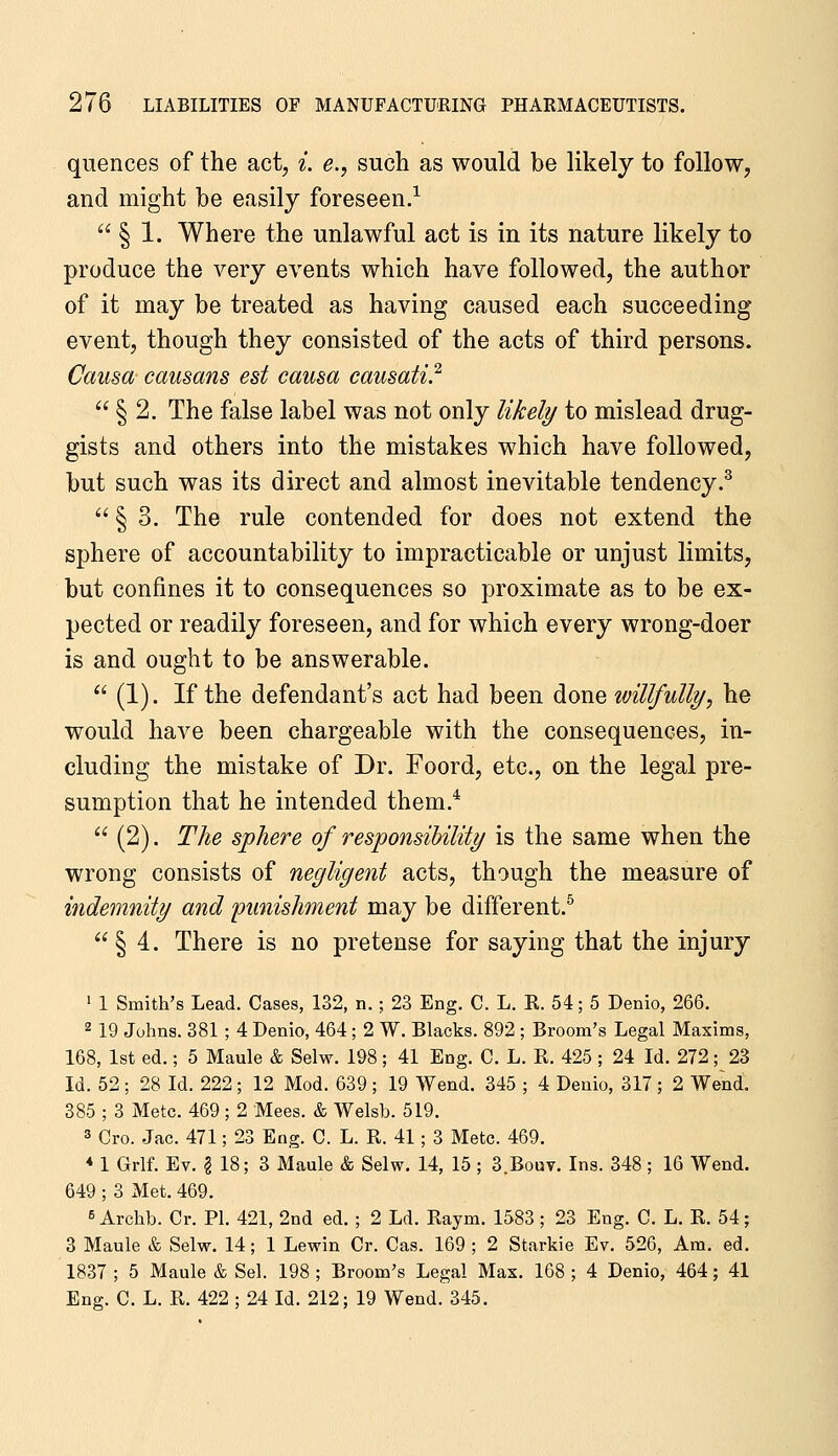 quences of the act, i. e., such as would be likely to follow, and might be easily foreseen.^  § 1. Where the unlawful act is in its nature likely to produce the very events which have followed, the author of it may be treated as having caused each succeeding event, though they consisted of the acts of third persons. Causa causans est causa causati.^  § 2. The false label was not only likely to mislead drug- gists and others into the mistakes which have followed, but such was its direct and almost inevitable tendency.^  § 3. The rule contended for does not extend the sphere of accountability to impracticable or unjust limits, but confines it to consequences so proximate as to be ex- pected or readily foreseen, and for which every wrong-doer is and ought to be answerable.  (1). If the defendant's act had been done willfully, he would have been chargeable with the consequences, in- cluding the mistake of Dr. Foord, etc., on the legal pre- sumption that he intended them.*  (2). The sphere of responsibility is the same when the wrong consists of negligent acts, though the measure of indemnity and 'punishment may be different.^ § 4. There is no pretense for saying that the injury ' 1 Smith's Lead. Cases, 132, n. ; 23 Eng. C. L. R. 54; 5 Denio, 266. 2 19 Johns. 381; 4 Denio, 464; 2 W. Blacks. 892 ; Broom's Legal Maxims, 168, 1st ed.; 5 Maule & Selw. 198; 41 Eng. C. L. R. 425 ; 24 Id. 272; 23 Id. 52 ; 28 Id. 222; 12 Mod. 639; 19 Wend. 345 ; 4 Denio, 317; 2 Wend. 385 ; 3 Mete. 469; 2 Mees. & Welsh. 519. 3 Cro. Jac. 471; 23 Eng. C. L. R. 41 ; 3 Mete. 469. * 1 Grlf. Ev. § 18; 3 Maule & Selw. 14, 15 ; 3.Bout. Ins. 348; 16 Wend. 649 ; 3 Met. 469. 6 Archb. Cr. PI. 421, 2nd ed. ; 2 Ld. Raym. 1583 ; 23 Eng. C. L. R. 54; 3 Maule & Selw. 14; 1 Lewin Cr. Cas. 169 ; 2 Starkie Ev. 526, Am. ed. 1837 ; 5 Maule & Sel. 198 ; Broom's Legal Max. 168 ; 4 Denio, 464; 41 Eng. C. L. R. 422 ; 24 Id. 212; 19 Wend. 345.