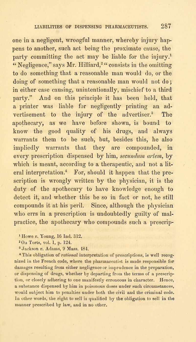 one in a negligent, wrongful manner, whereby injury hap- pens to another, such act being the proximate cause, the party committing the act may be liable for the injury.-^  Negligence, says Mr. Hilliard,^ consists in the omitting to do something that a reasonable man would do, or the doing of something that a reasonable man would not do; in either case causing, unintentionally, mischief to a third party. And on this principle it has been held, that a printer was liable for negligently printing an ad- vertisement to the injury of the advertiser.^ The apothecary, as we have before shown, is bound to know the good quality of his drugs, and always warrants them to be such, but, besides this, he also impliedly warrants that they are compounded, in every prescription dispensed by him, secundum artem, by which is meant, according to a therapeutic, and not a lit- eral interpretation.* For, should it happen that the pre- scription is wrongly written by the physician, it is the duty of the apothecary to have knowledge enough to detect it, and whether this be so in fact or not, he still compounds it at his peril. Since, although the physician who errs in a prescription is undoubtedly guilty of mal- practice, the apothecary who compounds such a prescrip- ' Howe V. Young, 16 Ind. 312. 2 0a Torts, voL 1, p. 124. ^ Jackson v. Adams, 9 Mass. 184. ■* This obligation of rational interpretation of prescriptions, is well recog- nized in the French code, where the pharmaceutist is made responsible for damages resulting from either negligence or imprudence in the preparation, or dispensing of drugs, whether by departing from the terms of a prescrip- tion, or closely adhering to one manifestly erroneous in character. Hence, a substance dispensed by him in poisonous doses under such circumstances, would subject him to penalties under both the civil and the criminal code. In other words, the right to sell is qualified by the obligation to sell in the manner prescribed by law, and in no other.