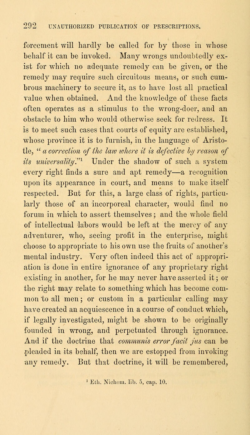 forcement will hardly be called for by those in whose behalf it can be invoked. Many wrongs undoubtedly ex- ist for which no adequate remedy can be given, or the remedy may require such circuitous means, or such cum- brous machinery to secure it, as to have lost all practical value when obtained. And the knowledge of these facts often operates as a stimulus to the wrong-doer, and an obstacle to him who would otherwise seek for redress. It is to meet such cases that courts of equity are established, whose province it is to furnish, in the language of Aristo- tle,  a correction of the law tvhere it is defective hj reason of its universalityr^ Under the shadow of such a system every right finds a sure and apt remedy—a recognition upon its appearance in court, and means to make itself respected. But for this, a large class of rights, particu- larly those of an incorporeal character, would find no forum in which to assert themselves; and the whole field of intellectual labors would be left at the mercy of any adventurer, who, seeing profit in the enterprise, might choose to appropriate to his own use the fruits of another's mental industry. -Very often indeed this act of appropri- ation is done in entire ignorance of any proprietary right existing in another, for he may never have asserted it; or the right may relate to something which has become com- mon to all men; or custom in a particular calling may have created an acquiescence in a course of conduct which, if legally investigated, might be shown to be originally founded in wrong, and perpetuated through ignorance. And if the doctrine that communis error facit jus can be pleaded in its behalf, then we are estopped from invoking tiny remedy. But that doctrine, it will be remembered, ' Eth. Nichom. lib. 5, cap. 10.