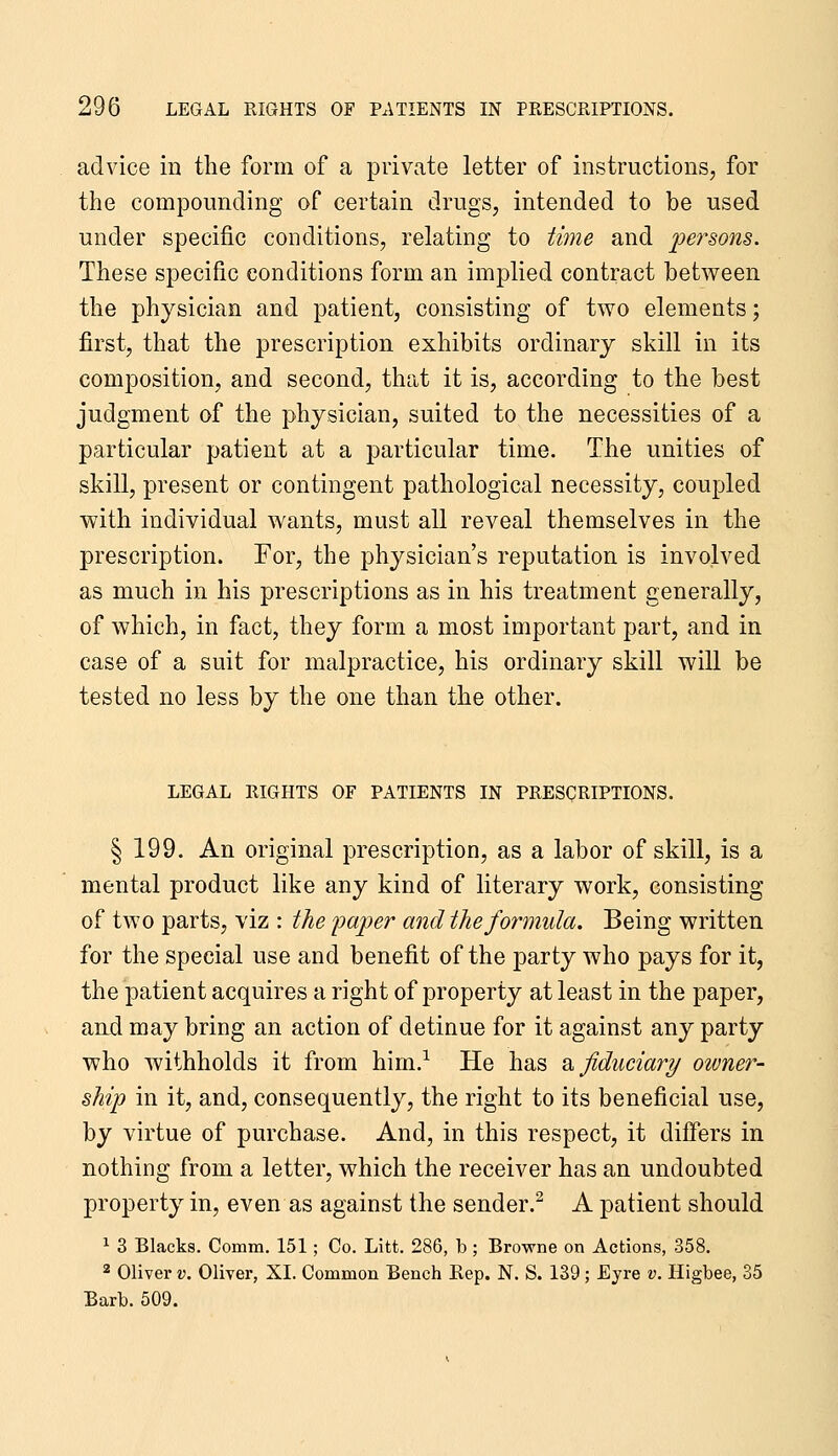 advice in the form of a private letter of instructions, for the compounding of certain drugs, intended to be used under specific conditions, relating to time and persons. These specific conditions form an implied contract between the physician and patient, consisting of two elements; first, that the prescription exhibits ordinary skill in its composition, and second, that it is, according to the best judgment of the physician, suited to the necessities of a particular patient at a particular time. The unities of skill, present or contingent pathological necessity, coupled with individual wants, must all reveal themselves in the prescription. For, the physician's reputation is involved as much in his prescriptions as in his treatment generally, of which, in fact, they form a most important part, and in case of a suit for malpractice, his ordinary skill will be tested no less by the one than the other. LEGAL RIGHTS OF PATIENTS IN PRESCRIPTIONS. § 199. An original prescription, as a labor of skill, is a mental product like any kind of literary work, consisting of two parts, viz : the paper and the formula. Being written for the special use and benefit of the party who pays for it, the patient acquires a right of property at least in the paper, and may bring an action of detinue for it against any party who withholds it from him.^ He has b. fiduciary otvner- ship in it, and, consequently, the right to its beneficial use, by virtue of purchase. And, in this respect, it differs in nothing from a letter, which the receiver has an undoubted property in, even as against the sender.^ A patient should ^ 3 Blacks. Comm. 151; Co. Litt. 286, b; Browne on Actions, 358. 2 Oliver v. Oliver, XI. Common Bench Rep. N. S. 139; Eyre v. Higbee, 35 Barb. 509.