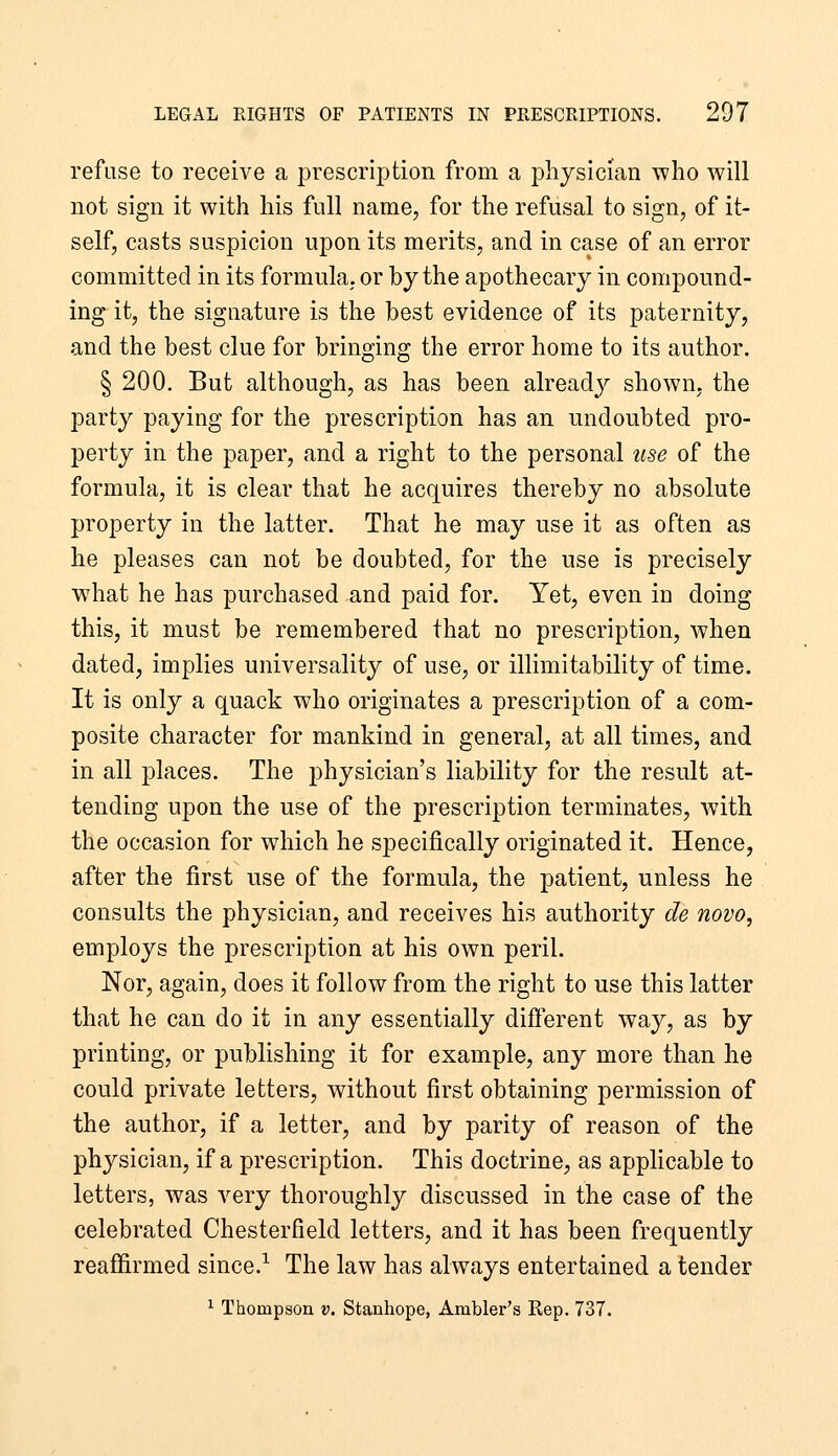refuse to receive a prescription from a physician who will not sign it with his full name, for the refusal to sign, of it- self, casts suspicion upon its merits, and in case of an error committed in its formula, or by the apothecary in compound- ing it, the signature is the best evidence of its paternity, and the best clue for bringing the error home to its author. § 200. But although, as has been alreadj^ shown, the party paying for the prescription has an undoubted pro- perty in the paper, and a right to the personal use of the formula, it is clear that he acquires thereby no absolute property in the latter. That he may use it as often as he pleases can not be doubted, for the use is precisely what he has purchased and paid for. Yet, even in doing this, it must be remembered that no prescription, when dated, implies universality of use, or illimitability of time. It is only a quack who originates a prescription of a com- posite character for mankind in general, at all times, and in all places. The physician's liability for the result at- tending upon the use of the prescription terminates, with the occasion for which he specifically originated it. Hence, after the first use of the formula, the patient, unless he consults the physician, and receives his authority de novo, employs the prescription at his own peril. Nor, again, does it follow from the right to use this latter that he can do it in any essentially diflerent way, as by printing, or publishing it for example, any more than he could private letters, without first obtaining permission of the author, if a letter, and by parity of reason of the physician, if a prescription. This doctrine, as applicable to letters, was very thoroughly discussed in the case of the celebrated Chesterfield letters, and it has been frequently reaffirmed since.^ The law has always entertained a tender ^ Thompson v. Stanhope, Ambler's Rep. 737.