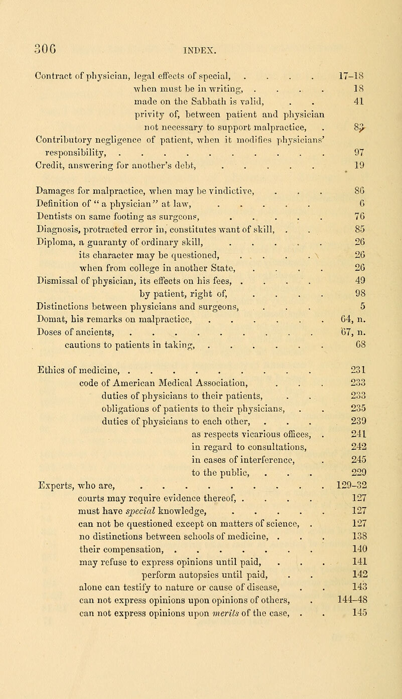 Contract of physician, legal efTects of special, .... ■\vlien must be in writing, .... made on the Sabbath is valid, privity of, between patient and physician not necessary to support malpractice, Contributory negligence of patient, when it modifies physicians' responsibility, Credit, answering for another's debt, . . 17-18 18 41 97 19 Damages for malpractice, when may be vindictive, ... 8G Definition of a physician at law, 6 Dentists on same footing as surgeons, ..... 76 Diagnosis, protracted error in, constitutes want of skill, . . 85 Diploma, a guaranty of ordinary skill, 26 its character may be questioned, ... . . \ 26 when from college in another State, .... 26 Dismissal of physician, its effects on his fees, .... 49 by patient, right of, ... . 98 Distinctions between physicians and surgeons, .... 5 Domat, his remarks on malpractice, 64, n. Doses of ancients, 07, n. cautions to patients in taking, ...... 08 Ethics of medicine, 231 code of American Medical Association, . . . 233 duties of physicians to their patients, . . 233 obligations of patients to their physicians, . . 235 duties of physicians to each other, ... 239 as respects vicarious offices, . 241 in regard to consultations, 242 in cases of interference, . 245 to the public, . . . 229 Experts, who are, 129-32 courts may require evidence thereof, .... 127 must have sjjecial knowledge, 127 can not be questioned except on matters of science, . 127 no distinctions between schools of medicine, . . . 138 their compensation, 140 may refuse to express opinions until paid, . . . 141 perform autopsies until paid, . . 142 alone can testify to nature or cause of disease, . . 143 can not express opinions upon opinions of others, . 144-48 can not express opinions upon 7?ten76-of the case, . . 145