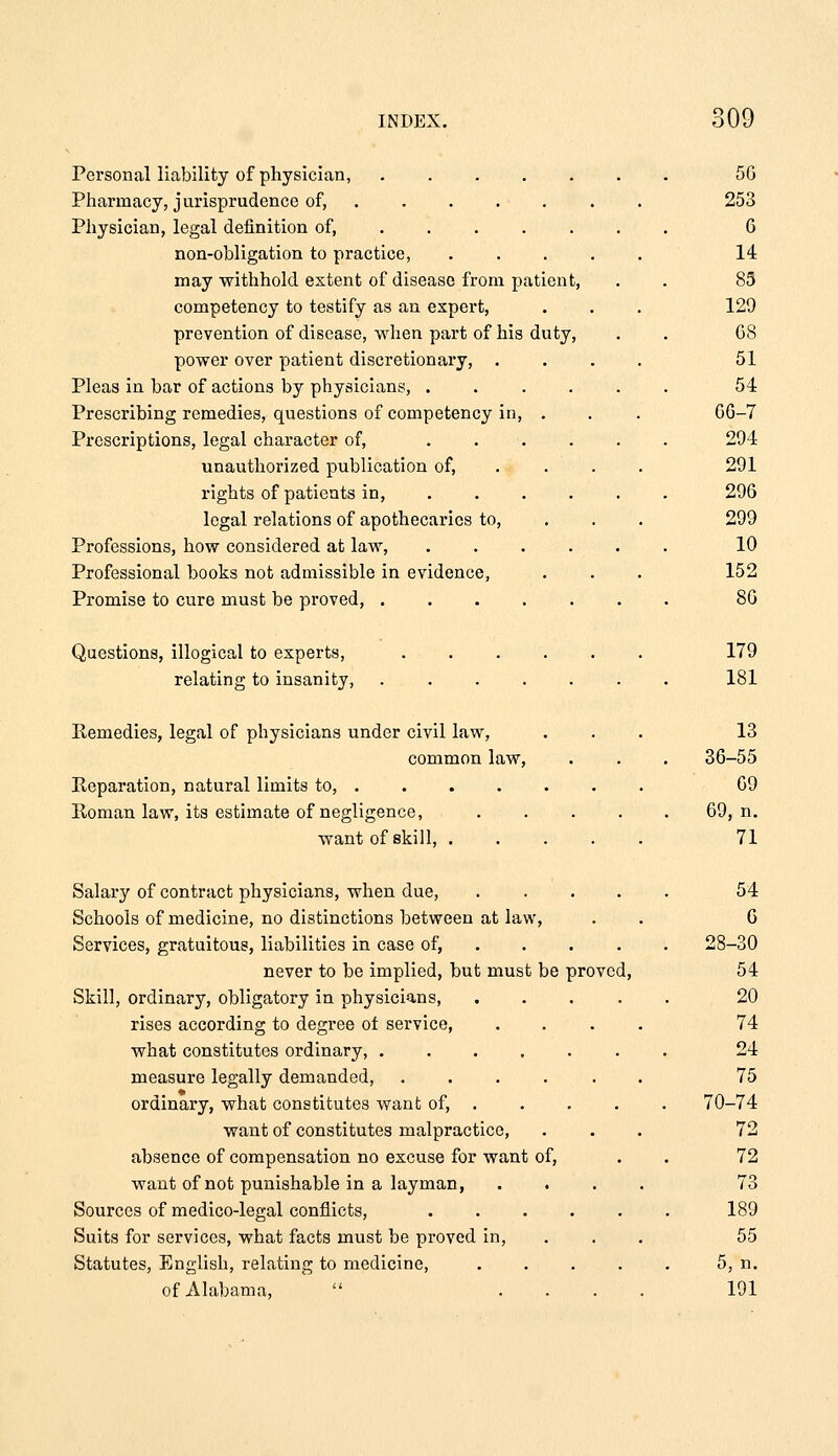 Personal liability of physician, ..... Pharmacy, j urisprudence of, .... . Physician, legal definition of, .... . non-obligation to practice, may withhold extent of disease from patient, competency to testify as an expert, prevention of disease, when part of his duty, power over patient discretionary, . Pleas in bar of actions by physicians, .... Prescribing remedies, questions of competency in, . Prescriptions, legal character of, .... unauthorized publication of, rights of patients in, ... . legal relations of apothecaries to. Professions, how considered at law, .... Professional books not admissible in evidence, Promise to cure must be proved, 56 253 6 14 85 129 G8 51 54 GG-7 294 291 296 299 10 152 86 Questions, illogical to experts, relating to insanity. 179 181 Remedies, legal of physicians under civil law, common law. Reparation, natural limits to, . Roman law, its estimate of negligence, want of skill, . 13 36-55 69 69, n. 71 Salary of contract physicians, when due, .... Schools of medicine, no distinctions between at law. Services, gratuitous, liabilities in case of, .... never to be implied, but must be proved, Skill, ordinary, obligatory in physicians rises according to degree of service, what constitutes ordinary, ...... measure legally demanded, ..... ordinary, what constitutes want of, . want of constitutes malpractice, absence of compensation no excuse for want of, want of not punishable in a layman, Sources of medico-legal conflicts, ..... Suits for services, what facts must be proved in. Statutes, English, relating to medicine, .... of Alabama,  ... 54 6 28-30 54 20 74 24 75 70-74 72 72 73 189 55 5, n. 191