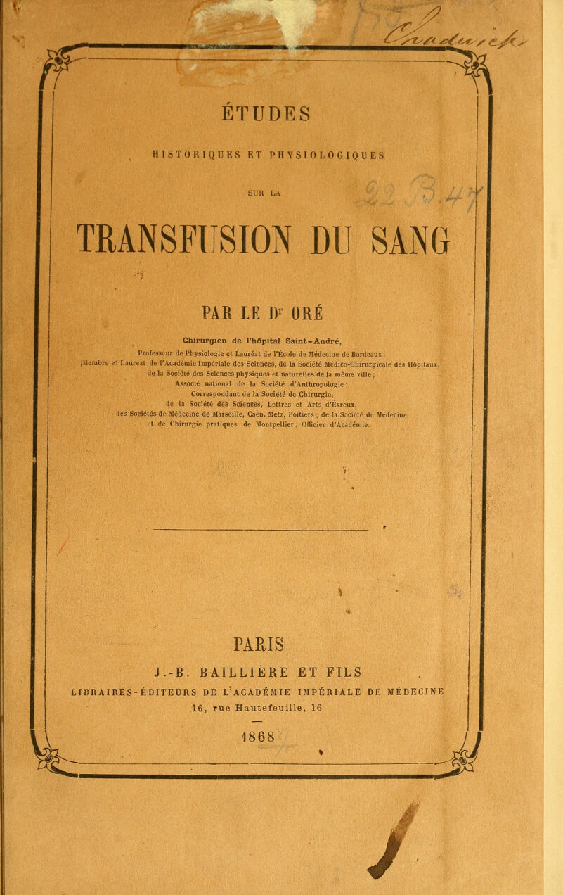 S muijgytffni ^ ^^^y <^ji^ ETUDES HISTORIQUES ET PHYSIOLOGIQUES TRANSFUSION DU SANG PAR LE D^ ORÉ Chirurgien de l'hôpital Saint-André, Professeur de Physiologie et Lauréat de l'École de Médeciae de Bordeaux ; i-Uerabre e> Lauréat de l'Académie Impériale des Sciences, de la Société Médico-Chirurgicale des Hôpitaux, de la Société des Sciences physiques et naturelles de la même ville ; Associé national de la Société d'Anthropologie ; Correspondant de la Société de Chirurgie, de la Société des Sciences, Lettres et Arts d'Évreur, des Sociétés de Médecine de Marseille, Caen, Metz, Poitiers ; de la Société de Médecine et (le Chirurgie pratiques de Montpellier; Officier d'Académie. PARIS J.-B. BAILLIÈRE ET FILS LIBRAIRES-ÉDITEURS DE L'ACADÉMIE IMPÉRIALE DE MÉDECINE 16, rue Hautefeuille, 16 1868 fl