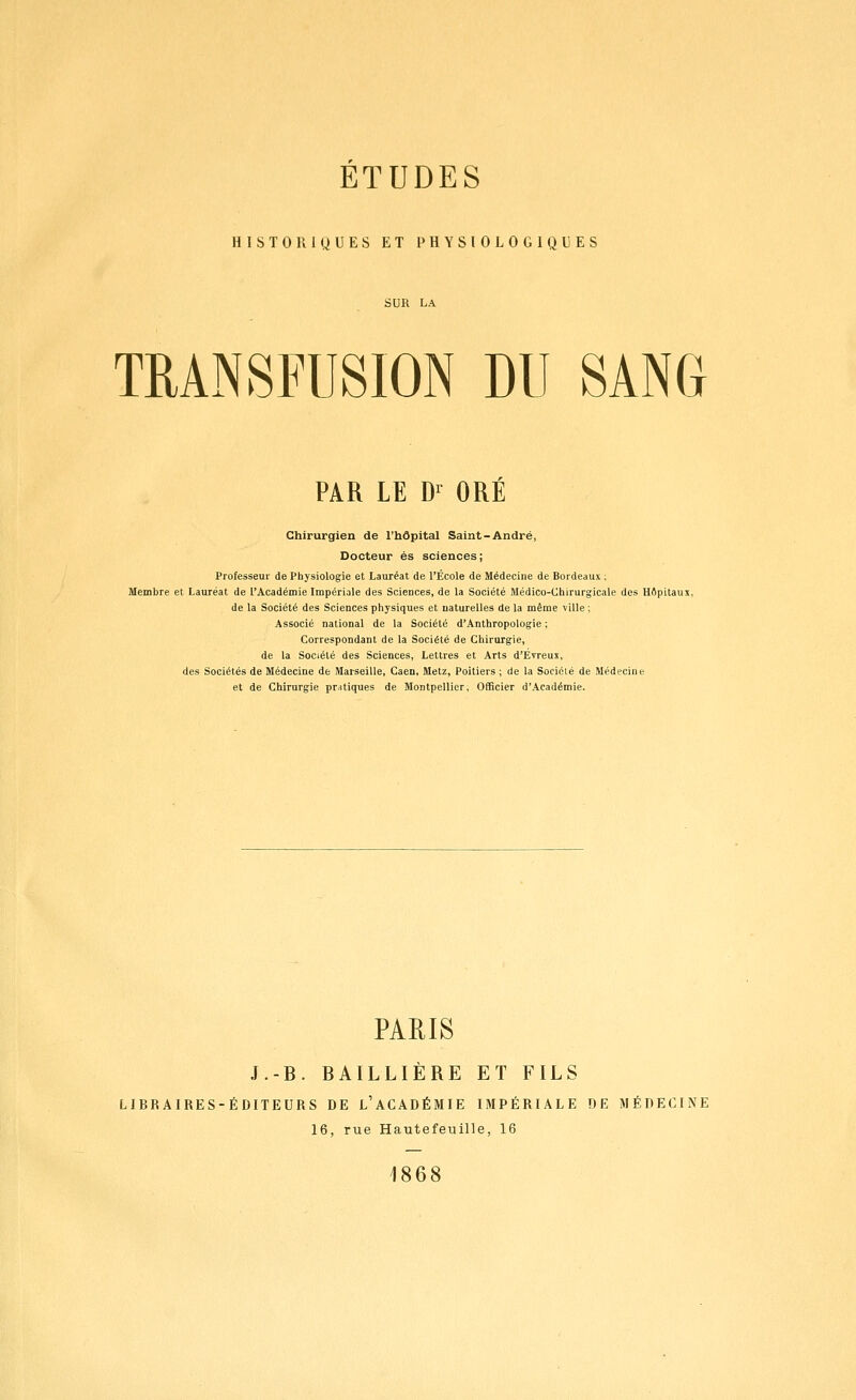 ETUDES HISTORIQUES ET PHYSIOLOGIQUES TRANSFUSION DU SANG PAR LE D^ ORE Chirurgien de l'hôpital Saint-André, Docteur es sciences; Professeur de Physiologie et Lauréat de l'École de Médecine de Bordeaux ; Membre et Lauréat de l'Académie Impériale des Sciences, de la Société Médico-Chirurgicale des Hflpitaux, de la Société des Sciences physiques et naturelles de la même ville ; Associé national de la Société d'Anthropologie ; Correspondant de la Société de Chirurgie, de la Société des Sciences, Lettres et Arts d'Évreus, des Sociétés de Médecine de Marseille, Caen, Metz, Poitiers ; de la Société de Médecine et de Chirurgie pr^itiques de Montpellier, Officier d'Académie. PARIS J.-B. BAILLIÈRE ET FILS LIBRAIRES-ÉDITEURS DE l'aCADÉMIE IMPÉRIALE DE MÉDECINE 16, rue Hautefeuille, 16 1868