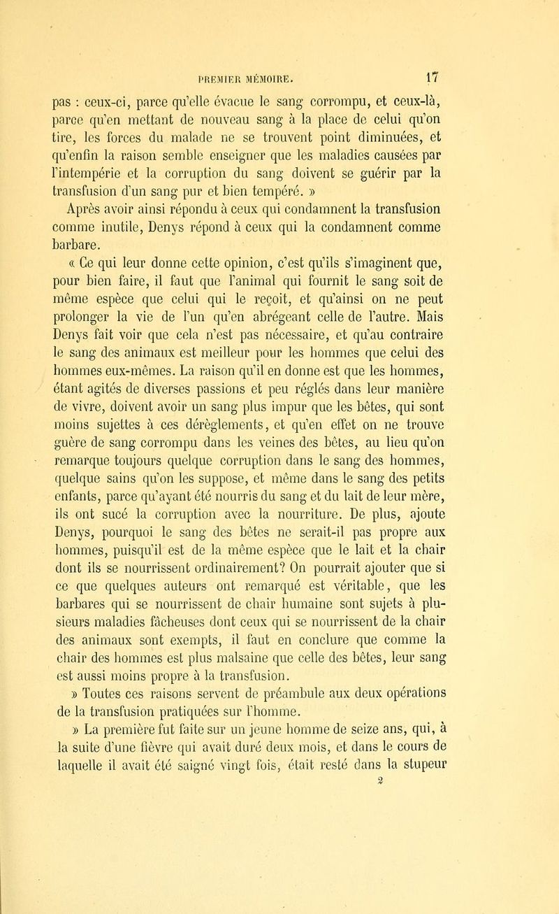 pas : ceux-ci, parce qu'elle évacue le sang corrompu, et ceux-là, parce quen mettant de nouveau sang à la place de celui qu'on tire, les forces du malade ne se trouvent point diminuées, et qu'enfin la raison semble enseigner que les maladies causées par l'intempérie et la corruption du sang doivent se guérir par la transfusion d'un sang pur et bien tempéré. » Après avoir ainsi répondu à ceux qui condamnent la transfusion comme inutile, Denys répond à ceux qui la condamnent comme barbare. « Ce qui leur donne cette opinion, c'est qu'ils s'imaginent que, pour bien faire, il faut que l'animal qui fournit le sang soit de même espèce que celui qui le reçoit, et qu'ainsi on ne peut prolonger la vie de l'un qu'en abrégeant celle de l'autre. Mais Denys fait voir que cela n'est pas nécessaire, et qu'au contraire le sang des animaux est meilleur pour les hommes que celui des hommes eux-mêmes. La raison qu'il en donne est que les hommes, étant agités de diverses passions et peu réglés dans leur manière de vivre, doivent avoir un sang plus impur que les bêtes, qui sont moins sujettes à ces dérèglements, et qu'en effet on ne trouve guère de sang corrompu dans les veines des bêtes, au lieu qu'on remarque toujours quelque corruption dans le sang des hommes, quelque sains qu'on les suppose, et même dans le sang des petits enfants, parce qu'ayant été nourris du sang et du lait de leur mère, ils ont sucé la corruption avec la nourriture. De plus, ajoute Denys, pourquoi le sang des bêtes ne serait-il pas propre aux hommes, puisqu'il est de la même espèce que le lait et la chair dont ils se nourrissent ordinairement? On pourrait ajouter que si ce que quelques auteurs ont remarqué est véritable, que les barbares qui se nourrissent de chair humaine sont sujets à plu- sieurs maladies fâcheuses dont ceux qui se nourrissent de la chair des animaux sont exempts, il faut en conclure que comme la chair des hommes est plus malsaine que celle des bêtes, leur sang est aussi moins propre à la transfusion. » Toutes ces raisons servent de préambule aux deux opérations de la transfusion pratiquées sur Fhomme. y> La première fut faite sur un jeune homme de seize ans, qui, à la suite d'une fièvre qui avait duré deux mois, et dans le cours de laquelle il avait été saigné vingt fois, était resté dans la stupeur