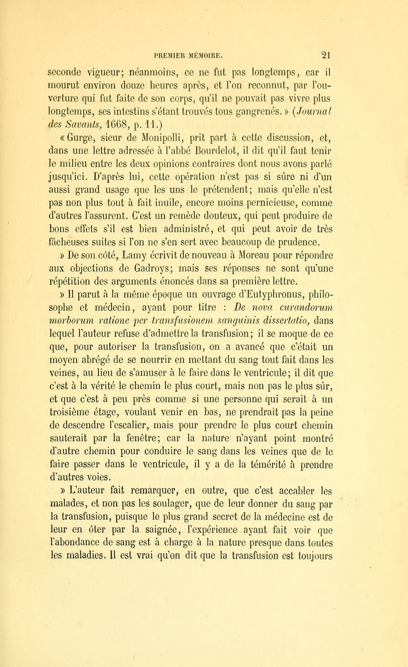 seconde vigueur; néanmoins, ce ne fut pas longtemps, car il mourut environ douze heures après, et Ton reconnut, par Tou- verture qui fut faite de son corps, qu'il ne pouvait pas vivre plus longtemps, ses intestins s'étant trouvés tous gangrenés. » {Journal des Savants^ 1668, p. li.) «Gurge, sieur de Monipolli, prit part à cette discussion, et, dans une lettre adressée à l'abbé Bourdelot, il dit qu'il faut tenir le milieu entre les deux opinions contraires dont nous avons parlé jusqu'ici. D'après lui, cette opération n'est pas si sûre ni d'un aussi grand usage que les uns le prétendent; mais qu'elle n'est pas non plus tout à fait inuile, encore moins pernicieuse, comme d'autres l'assurent. C'est un remède douteux, qui peut produire de bons effets s'il est bien administré, et qui peut avoir de très fâcheuses suites si l'on ne s'en sert avec beaucoup de prudence. y> De son. côté, Lamy écrivit de nouveau à Moreau pour répondre aux objections de Gadroys; mais ses réponses ne sont qu'une répétition des arguments énoncés dans sa première lettre. )) Il parut à la même époque un ouvrage d'Eutyphronus, philo- sophe et médecin, ayant pour titre : De nova curandorum morbonmi ratione 'per Iransfnsionem scmguinis dissertatio, dans lequel l'auteur refuse d'admettre la transfusion; il se moque de ce que, pour autoriser la transfusion, on a avancé que c'était un moyen abrégé de se nourrir en mettant du sang tout fait dans les veines, au lieu de s'amuser à le faire dans le ventricule; il dit que c'est à la vérité le chemin le plus court, mais non pas le plus sûr, et que c'est à peu près comme si une personne qui serait à un troisième étage, voulant venir en bas, ne prendrait pas la peine de descendre l'escalier, mais pour prendre le plus court chemin sauterait par la fenêtre; car la nature n'ayant point montré d'autre chemin pour conduire le sang dans les veines que de le faire passer dans le ventricule, il y a de la témérité à prendre d'autres voies. » L'auteur fait remarquer, en outre, que c'est accabler les malades, et non pas les soulager, que de leur donner du sang par la transfusion, puisque le plus grand secret de la médecine est de leur en ôter par la saignée, l'expérience ayant fait voir que l'abondance de sang est à charge à la nature presque dans toutes les maladies. Il est vrai qu'on dit que la transfusion est toujours