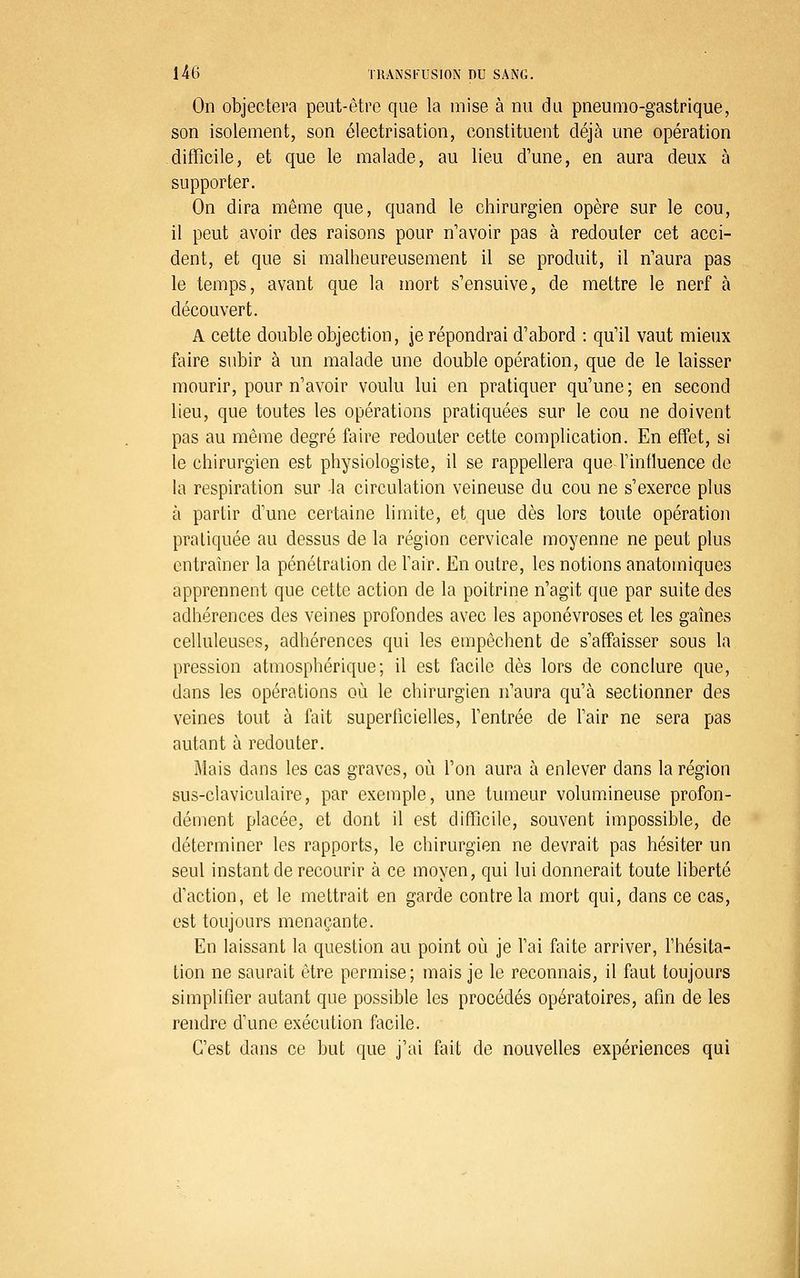 On objectera peut-être que la mise à nu du pneumo-gastrique, son isolement, son électrisation, constituent déjà une opération difficile, et que le malade, au lieu d'une, en aura deux à supporter. On dira même que, quand le chirurgien opère sur le cou, il peut avoir des raisons pour n'avoir pas à redouter cet acci- dent, et que si malheureusement il se produit, il n'aura pas le temps, avant que la mort s'ensuive, de mettre le nerf à découvert. A cette double objection, je répondrai d'abord : qu'il vaut mieux faire subir à un malade une double opération, que de le laisser mourir, pour n'avoir voulu lui en pratiquer qu'une ; en second lieu, que toutes les opérations pratiquées sur le cou ne doivent pas au même degré faire redouter cette complication. En effet, si le chirurgien est physiologiste, il se rappellera que l'influence de la respiration sur la circulation veineuse du cou ne s'exerce plus à partir d'une certaine limite, et que dès lors toute opération pratiquée au dessus de la région cervicale moyenne ne peut plus entraîner la pénétration de Tair. En outre, les notions anatomiques apprennent que cette action de la poitrine n'agit que par suite des adhérences des veines profondes avec les aponévroses et les gaines celluleuses, adhérences qui les empêchent de s'affaisser sous la pression atmosphérique; il est facile dès lors de conclure que, dans les opérations où le chirurgien n'aura qu'à sectionner des veines tout à fait superficielles, l'entrée de l'air ne sera pas autant à redouter. Mais dans les cas graves, où l'on aura à enlever dans la région sus-claviculaire, par exemple, une tumeur volumineuse profon- dément placée, et dont il est difficile, souvent impossible, de déterminer les rapports, le chirurgien ne devrait pas hésiter un seul instant de recourir à ce moyen, qui lui donnerait toute liberté d'action, et le mettrait en garde contre la mort qui, dans ce cas, est toujours menaçante. En laissant la question au point où je l'ai faite arriver, l'hésita- tion ne saurait être permise; mais je le reconnais, il flmt toujours simplifier autant que possible les procédés opératoires, afin de les rendre d'une exécution facile. C'est dans ce but que j'ai fait de nouvelles expériences qui