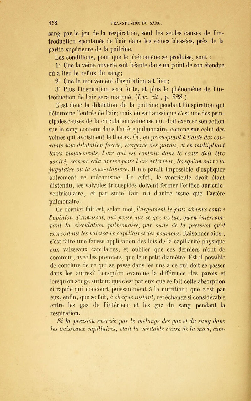 sang par le jeu de la respiration, sont les seules causes de l'in- troduction spontanée de l'air dans les veines blessées, près de la partie supérieure de la poitrine. Les conditions, pour que le phénomène se produise, sont : 1° Que la veine ouverte soit béante dans un point de son étendue oii a lieu le reflux du sang; 2 Que le mouvement d'aspiration ait lieu ; 3° Plus l'inspiration sera forte, et plus le phénomène de l'in- troduction de l'air sera marqué. (Loc. cit., p. 228.) C'est donc la dilatation de la poitrine pendant l'inspiration qui détermine l'entrée de l'air; mais on sait aussi que c'est une des prin- cipales causes de la circulation veineuse qui doit exercer son action sur le sang contenu dans l'artère pulmonaire, comme sur celui des veines qui avoisinent le thorax. Or, en 'provoquant à l'aide des cou- rants une dilatation forcée^ exagérée des parois, et en multipliant leurs mouvements, l'air qui est contenu dans le cœur doit être aspiré, comme cela arrive pour l'air extérieur, lorsqu'on ouvre la jugulaire ou la sous-clavière. Il me paraît impossible d'expliquer autrement ce mécanisme. En effet, le ventricule droit étant distendu, les valvules tricuspides doivent fermer l'orifice auriculo- ventriculaire, et par suite l'air n'a d'autre issue que l'artère pulmonaire. Ce dernier fait est, selon moi, l'argument le plus sérieux contre l'opinion d'Amussat, qui pense que ce gaz ne tue, qu'en interrom- pant la circulation puhnonaire, par suite de la pression qu'il exerce dans les vaisseaux capillaires des poumons. Raisonner ainsi, c'est faire une fausse application des lois de la capillarité physique aux vaisseaux capillaires, et oublier que ces derniers n'ont de commun, avec les premiers, que leur petit diamètre. Est-il possible de conclure de ce qui se passe dans les uns à ce qui doit se passer dans les autres? Lorsqu'on examine la différence des parois et lorsqu'on songe surtout que c'est par eux que se fait cette absorption si rapide qui concourt puissamment à la nutrition; que c'est par eux, enfin, que se fait, à chaque instant, cet échange si considérable entre les gaz de l'intérieur et les gaz du sang pendant la respiration. Si la pression exercée par le mélange des gaz et du sang dans les vaisseaux capillaires, était la véritable cause de la mort, com-