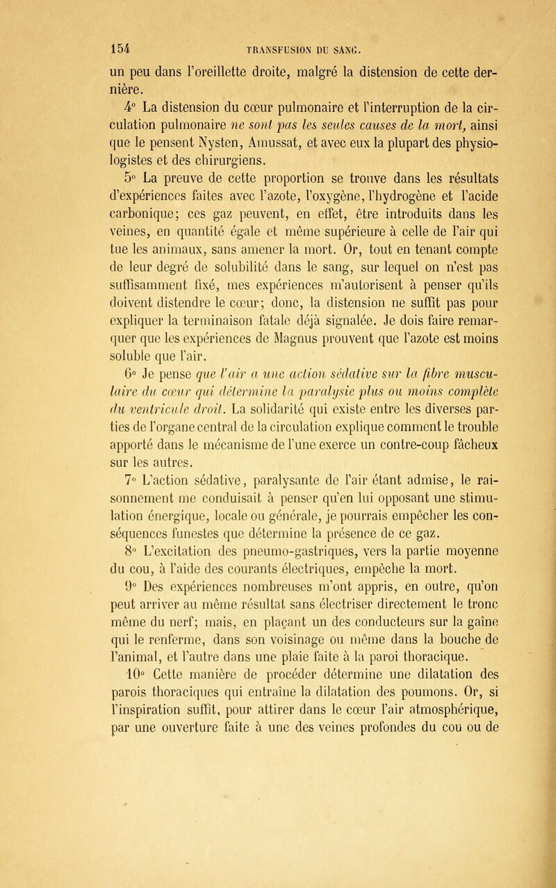 un peu dans l'oreillette droite, malgré la distension de cette der- nière. 4° La distension du cœur pulmonaire et l'interruption de la cir- culation pulmonaire ne sont pas les seules causes de la mort, ainsi que le pensent Nysten, Amussat, et avec eux la plupart des physio- logistes et des chirurgiens. 5° La preuve de cette proportion se trouve dans les résultats d'expériences faites avec l'azote, l'oxygène, l'hydrogène et l'acide carbonique; ces gaz peuvent, en effet, être introduits dans les veines, en quantité égale et même supérieure à celle de l'air qui tue les animaux, sans amener la mort. Or, tout en tenant compte de leur degré de solubilité dans le sang, sur lequel on n'est pas suffisamment fixé, mes expériences m'autorisent à penser qu'ils doivent distendre le cœur; donc, la distension ne suffit pas pour expliquer la terminaison fatale déjà signalée. Je dois faire remar- quer que les expériences de Magnus prouvent que l'azote est moins soluble que l'air. 6° Je pense que l'air a une action sédative sur la fibre muscu- laire du cœur qui détermine la parcdysie plus ou moins complète du ventricule droit. La solidarité qui existe entre les diverses par- ties de l'organe central de la circulation explique comment le trouble apporté dans le mécanisme de l'une exerce un contre-coup fâcheux sur les autres. 7° L'action sédative, paralysante de Pair étant admise, le rai- sonnement me conduisait à penser qu'en lui opposant une stimu- lation énergique, locale ou générale, je pourrais empêcher les con- séquences funestes que détermine la présence de ce gaz. 8 L'excitation des pneumo-gastriques, vers la partie moyenne du cou, à l'aide des courants électriques, empêche la mort. 9 Des expériences nombreuses m'ont appris, en outre, qu'on peut arriver au même résultat sans électriser directement le tronc même du nerf; mais, en plaçant un des conducteurs sur la gaine qui le renferme, dans son voisinage ou même dans la bouche de l'animal, et l'autre dans une plaie faite à la paroi thoracique. 10° Cette manière de procéder détermine une dilatation des parois thoraciques qui entraîne la dilatation des poumons. Or, si l'inspiration suffit, pour attirer dans le cœur l'air atmosphérique, par une ouverture faite à une des veines profondes du cou ou de