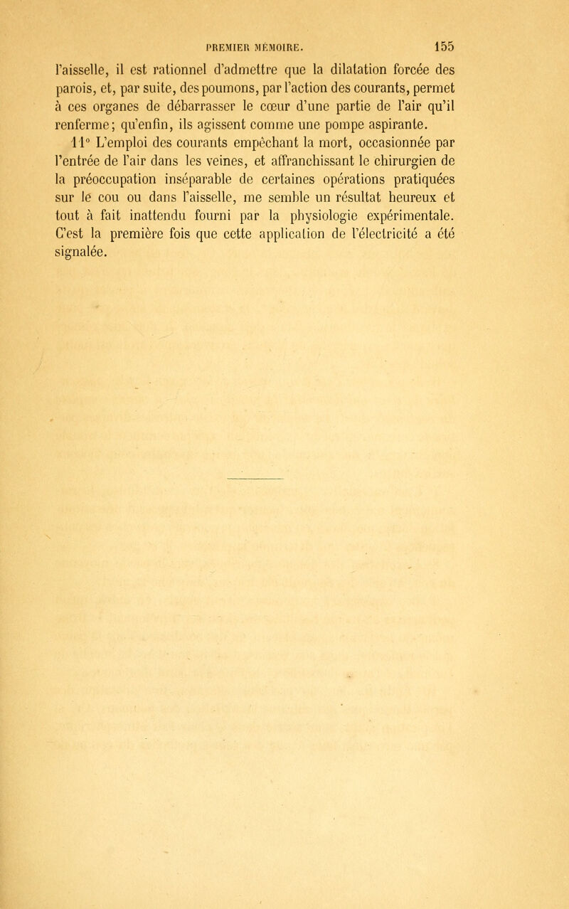 Taisselle, il est rationnel d'admettre que la dilatation forcée des parois, et, par suite, des poumons, par l'action des courants, permet à ces organes de débarrasser le cœur d'une partie de l'air qu'il renferme; qu'enfin, ils agissent comme une pompe aspirante. 11° L'emploi des courants empêchant la mort, occasionnée par l'entrée de l'air dans les veines, et affranchissant le chirurgien de la préoccupation inséparable de certaines opérations pratiquées sur le cou ou dans l'aisselle, me semble un résultat heureux et tout à fait inattendu fourni par la physiologie expérimentale. C'est la première fois que cette applicalion de l'électricité a été signalée.