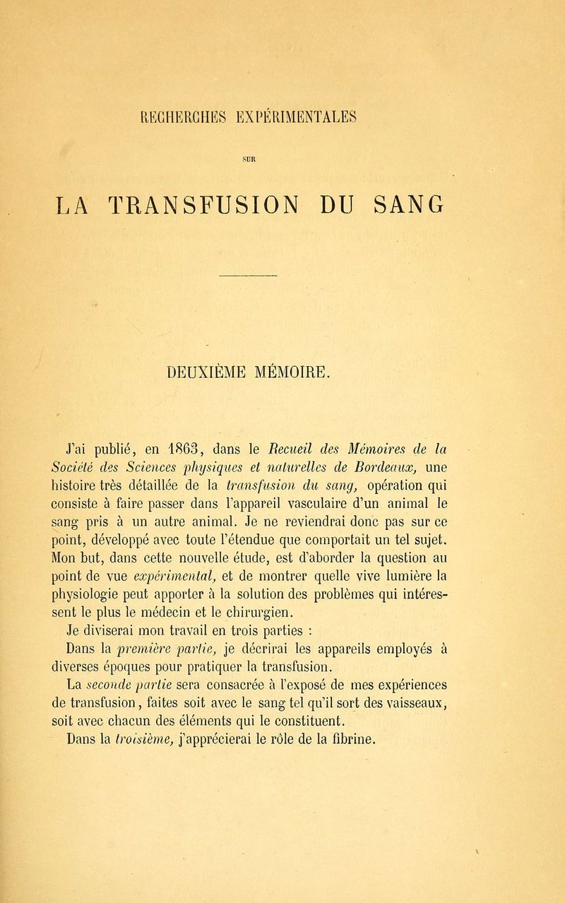 LKCnKRGHES EXPÉRIMENTALES LA TRANSFUSION DU SANG DEUXIÈME MÉMOIRE. J'ai publié, en 1863, dans le Recueil des Mémoires de la Société des Sciences physiques et naturelles de Bordeaux, une histoire très détaillée de la transfusion du sang, opération qui consiste à faire passer dans l'appareil vasculaire d'un animal le sang pris à un autre animal. Je ne reviendrai donc pas sur ce point, développé avec toute l'étendue que comportait un tel sujet. Mon but, dans cette nouvelle étude, est d'aborder la question au point de vue expérimental, et de montrer quelle vive lumière la physiologie peut apporter à la solution des problèmes qui intéres- sent le plus le médecin et le chirurgien. Je diviserai mon travail en trois parties : Dans la première partie, je décrirai les appareils employés à diverses époques pour pratiquer la transfusion. La seconde partie sera consacrée à l'exposé de mes expériences de transfusion, faites soit avec le sang tel qu'il sort des vaisseaux, soit avec chacun des éléments qui le constituent. Dans la troisième, j'apprécierai le rôle de la fibrine.