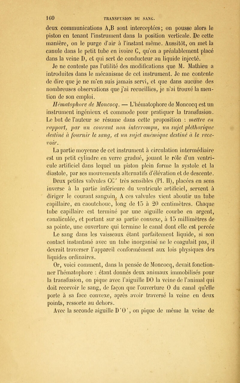 deux communications A,B sont interceptées; on pousse alors le piston en tenant Tinstrument dans la position verticale. De cette manière, on le purge d'air à Tinstant même. Aussitôt, on met la canule dans le petit tube en ivoire C, qu on a préalablement placé dans la veine D, et qui sert de conducteur au liquide injecté. Je ne conteste pas Tutilité des modifications que M. Mathieu a introduites dans le mécanisme de cet instrument. Je me contente de dire que je ne m'en suis jamais servi, et que dans aucune des nombreuses observations que j'ai recueillies, je n'ai trouvé la men- tion de son emploi. Hématophore de Moncocq. — L'hématophore de Moncocq est un instrument ingénieux et commode pour pratiquer la transfusion. Le but de l'auteur se résume dans cette proposition : mettre en rapport^ par un courant non interrompu, un sujet pléthorique destiné à fournir le sang, et un sujet anémique destiné à le rece- voir. La partie moyenne de cet instrument à circulation intermédiaire est un petit cylindre en verre gradué, jouant le rôle d'un ventri- cule artificiel dans lequel un piston plein forme la systole et la diastole, par ses mouvements alternatifs d'élévation et de descente. Deux petites valvules CC très sensibles (PI. II), placées en sens inverse à la partie inférieure du ventricule artificiel, servent à diriger le courant sanguin, A ces valvules vient aboutir un tube capillaire, en caoutchouc, long de 15 à 20 centimètres. Chaque tube capillaire est terminé par une aiguille courbe en argent, canaliculée, et portant sur sa partie convexe, à 15 millimètres de sa pointe, une ouverture qui termine le canal dont elle est percée Le sang dans les vaisseaux étant parfaitement liquide, si son contact instantané avec un tube inorganisé ne le coagulait pas, il devrait traverser l'appareil conformément aux lois physiques des liquides ordinaires. Or, voici comment, dans la pensée de Moncocq, devait fonction- ner l'hématophore : étant donnés deux animaux immobilisés pour la transfusion, on pique avec l'aiguille DO la veine de l'animal qui doit recevoir le sang, de façon que l'ouverture 0 du canal qu'elle porte à sa face convexe, après avoir traversé la veine en deux points, ressorte au dehors. Avec la seconde aiguille D'O', on pique de même la veine de