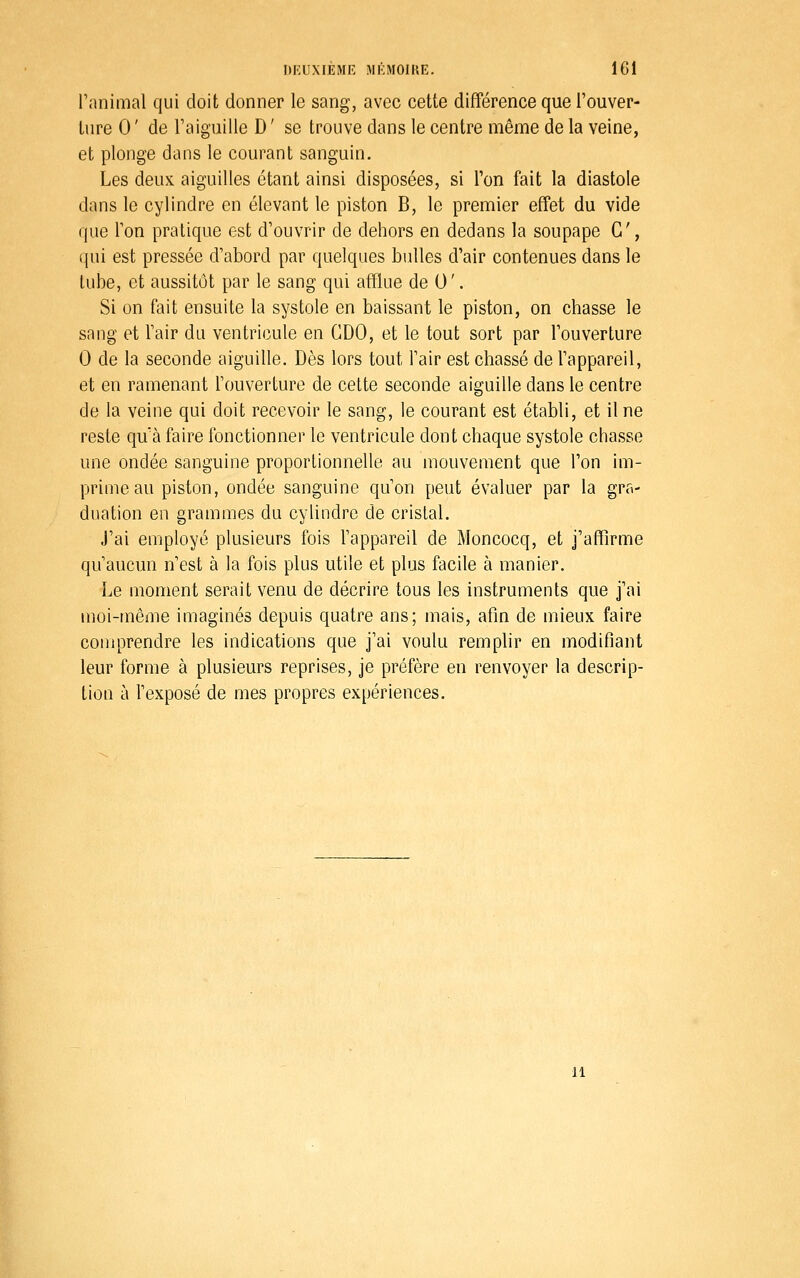 l'nnimal qui doit donner le sang, avec cette différence que l'ouver- ture 0 ' de l'aiguille D ' se trouve dans le centre même de la veine, et plonge dans le courant sanguin. Les deux aiguilles étant ainsi disposées, si l'on fait la diastole dans le cylindre en élevant le piston B, le premier effet du vide que Ton pratique est d'ouvrir de dehors en dedans la soupape G', i[ui est pressée d'abord par quelques bulles d'air contenues dans le tube, et aussitôt par le sang qui afQue de U'. Si on fait ensuite la systole en baissant le piston, on chasse le sang et l'air du ventricule en GDO, et le tout sort par l'ouverture 0 de la seconde aiguille. Dès lors tout l'air est chassé de l'appareil, et en ramenant l'ouverture de cette seconde aiguille dans le centre de la veine qui doit recevoir le sang, le courant est établi, et il ne reste qu'à faire fonctionner le ventricule dont chaque systole chasse une ondée sanguine proportionnelle au mouvement que l'on im- prime au piston, ondée sanguine qu'on peut évaluer par la gra- duation en grammes du cylindre de cristal. J'ai employé plusieurs fois l'appareil de Moncocq, et j'affirme qu'aucun n'est à la fois plus utile et plus facile à manier. Le moment serait venu de décrire tous les instruments que j'ai moi-même imaginés depuis quatre ans; mais, afin de mieux faire comprendre les indications que j'ai voulu remplir en modifiant leur forme à plusieurs reprises, je préfère en renvoyer la descrip- tion à l'exposé de mes propres expériences. 11