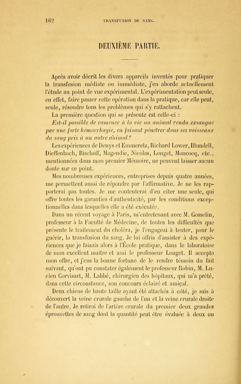 DEUXIÈME PARTIE. Après avoir décrit les divers appareils inventés pour pratiquer la transfusion médiate ou immédiate, j'en aborde actuellement l'étude au point de vue expérimental. L'expérimentation peut seule, en effet, faire passer cette opération dans la pratique, car elle peut, seule, résoudre tous les problèmes qui s'y rattachent. La première question qui se présente est celle-ci : Est-il possible de ramener à la vie un animal rendu exsangue par une forte hémorrhayie, en faisant pénétrer dans ses vaisseaux du sang pris à un autre animal? Les expériences de Denys et Eumieretz, Richard Lower, Blundell, Dieffenbach, Bischoff, Magendie, Nicolas, Longet, Moncocq, etc., mentionnées dans mon premier Mémoire, ne peuvent laisser aucun doute sur ce point. Mes nombreuses expériences, entreprises depuis quatre années, me permettent aussi de répondre par l'atïirmative. Je ne les rap- porterai pas toutes. Je me contenterai d'en citer une seule, qui offre toutes les garanties d'authenticité, par les conditions excep- tionnelles dans lesquelles elle a été exécutée. Dans un récent voyage à Paris, m'entretenant avec M. Gosselin, professeur à la Faculté de Médecine, de toutes les difficultés que présente le traitement du choléra, je l'engageai à tenter, pour le guérir, la transfusion du sang. Je lui offris d'assister à des expé- riences que je faisais alors à l'École pratique, dans le laboratoire de mon excellent maître et ami le professeur Longet. Il accepta mon offre, et j'eus la bonne fortune de le rendre témoin du fait suivant, qu'ont pu constater également le professeur Robin, M. Lu- cien Gorvisart, M. Labbé, chirurgien des hôpitaux, qui m'a prêté, dans cette circonstance, son concours éclaire et amical. Deux chiens de haute taille ayant été attachés à côté, je mis à découvert la veine crurale gauche de l'un et la veine crurale droite de l'autre. Je retirai de l'artère crurale du premier deux grandes éprouvettes de sang dont la quantité peut être évaluée à deux ou