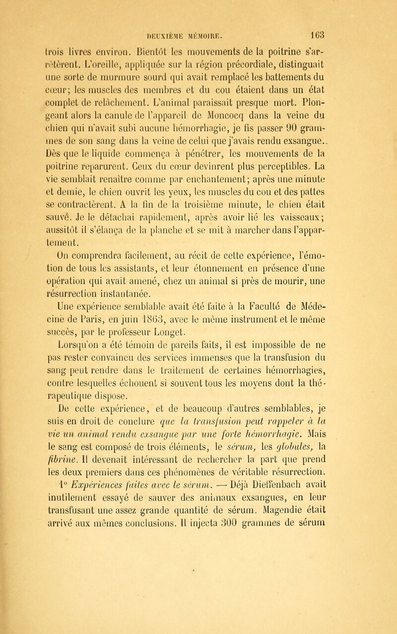 trois livres environ. Bientôt les mouvements de la poitrine s'ar- rAtèrent. L'oreille, appliquée sur la région précordiale, distinguait une sorte de murmure sourd qui avait remplacé les battements du cœur; les muscles des membres et du cou étaient dans un état complet de relâchement. L'animal paraissait presque mort. Plon- geant alors la canule de l'appareil de Moncocq dans la veine du chien qui n'avait subi aucune hémorrhagie, je fis passer 90 gram- mes de son sang dans la veine de celui que j'avais rendu exsangue.. Dès que le liquide commença à pénétrer, les mouvements de la poitrine reparurent. Ceux du cœur devinrent plus perceptibles. La vie semblait renaître comme par enchantement; après une minute et demie, le chien ouvrit les yeux, les muscles du cou et des pattes se contractèrent. A la fin de la troisième minute, le chien était sauvé. Je le détachai rapidement, après avoir lié les vaisseaux; aussitôt il s'élança de la planche et se mit à marcher dans l'appar- tement. On comprendra facilement, au récit de cette expérience, l'émo- tion de tous les assistants, et leur étonnement en présence d'une opération qui avait amené, chez un animal si près de mourir, une résurrection instantanée. Une expérience semblable avait été faite à la Faculté de Méde- cine de Paris, en juin 1863, avec le même instrument et le même succès, par le professeur Longet. Lorsqu'on a été témoin de pareils faits, il est impossible de ne pas rester convaincu des services immenses que la transfusion du sang peut rendre dans le traitement de certaines hémorrhagies, contre lesquelles échouent si souvent tous les moyens dont la thé- rapeutique dispose. De cette expérience, et de beaucoup d'autres semblables, je suis en droit de conclure que la transfusion peut rappeler à la vie un animal rendu exsangue par une forte hémorrhagie. Mais le sang est composé de trois éléments, le sérum, les globules, la fibrine. Il devenait intéressant de rechercher la part que prend les deux premiers dans ces phénomènes de véritable résurrection. 1° Expériences faites avec le sérum. —• Déjà DiefTenbach avait inutilement essayé de sauver des animaux exsangues, en leur transfusant une assez grande quantité de sérum, Magendie était arrivé aux mêmes conclusions. Il injecta 300 grammes de sérum