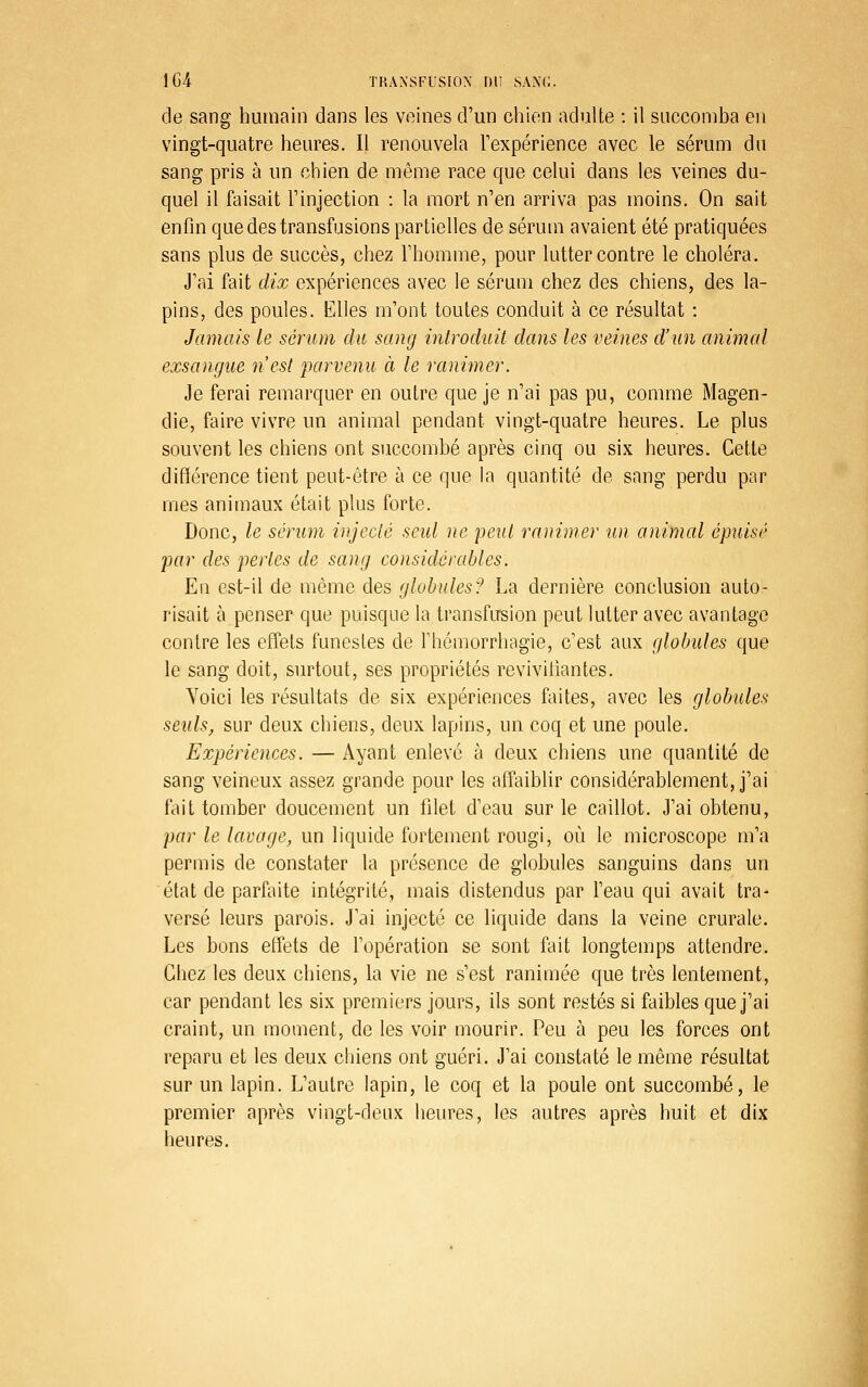 de sang humain dans les veines d'un cliien adulte : il succomba en vingt-quatre heures. Il renouvela Texpérience avec le sérum du sang pris à un chien de même race que celui dans les veines du- quel il faisait Tinjection : la mort n'en arriva pas moins. On sait enfin que des transfusions partielles de sérum avaient été pratiquées sans plus de succès, chez l'homme, pour lutter contre le choléra. J'ai fait dix expériences avec le sérum chez des chiens, des la- pins, des poules. Elles m'ont toutes conduit à ce résultat : Jamais le sérum du sang introduit dans les veines d'un animal exsangue n'est parvenu à le ranimer. Je ferai remarquer en outre que je n'ai pas pu, comme Magen- die, faire vivre un animal pendant vingt-quatre heures. Le plus souvent les chiens ont succombé après cinq ou six heures. Cette différence tient peut-être à ce que ia quantité de sang perdu par mes animaux était plus forte. Donc, le sérum injecté seul ne 'peut ranimer un animal épuisé par des pertes de sang considérables. En est-il de même des globules? La dernière conclusion auto- risait à penser que puisque la transfusion peut lutter avec avantage contre les effets funestes de l'hémorrhagie, c'est aux globules que le sang doit, surtout, ses propriétés revivifiantes. Yoici les résultats de six expériences faites, avec les globules seuls, sur deux chiens, deux lapins, un coq et une poule. Expériences. — Ayant enlevé à deux chiens une quantité de sang veineux assez grande pour les alfaiblir considérablement, j'ai fait tomber doucement un filet d'eau sur le caillot. J'ai obtenu, par le lavage, un liquide fortement rougi, où le microscope m'a permis de constater la présence de globules sanguins dans un état de parfaite intégrité, mais distendus par l'eau qui avait tra- versé leurs parois. J'ai injecté ce liquide dans la veine crurale. Les bons effets de l'opération se sont fait longtemps attendre. Chez les deux chiens, la vie ne s'est ranimée que très lentement, car pendant les six premiers jours, ils sont restés si faibles que j'ai craint, un moment, de les voir mourir. Peu à peu les forces ont reparu et les deux cliiens ont guéri. J'ai constaté le même résultat sur un lapin. L'autre lapin, le coq et la poule ont succombé, le premier après vingt-deux heures, les autres après huit et dix heures.