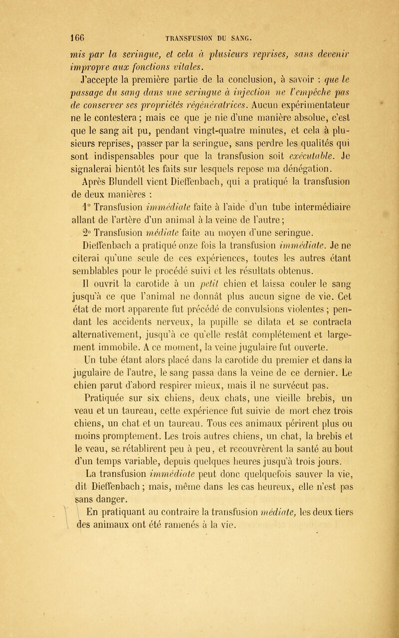 mis par la seringue, et cela à plusieurs reprises, sans devenir impropre aux fonctions vitales. J'accepte la première partie de la conclusion, à savoir : que le passage du sang dans une seringue à injection ne l'empêche pas de conserver ses propriétés régénércdrices. Aucun expérimentateur ne le contestera ; mais ce que je nie d'une manière absolue, c'est que le sang ait pu, pendant vingt-quatre minutes, et cela à plu- sieurs reprises, passer par la seringue, sans perdre les qualités qui sont indispensables pour que la transfusion soit exécutable. Je signalerai bientôt les faits sur lesquels repose ma dénégation. Après Blundell vient Dieffenbach, qui a pratiqué la transfusion de deux manières : \° Transfusion immédiate faite à l'aide d'un tube intermédiaire allant de l'artère d'un animal à la veine de Tautre ; 2° Transfusion médiate faite au moyen d'une seringue. Dieffenbach a pratiqué onze fois la transfusion immédiate. Je ne citerai qu'une seule de ces expériences, toutes les autres étant semblables pour le procédé suivi et les résultats obtenus. Il ouvrit la carotide à un petit chien et laissa couler le sang jusqu'à ce que l'animal ne donnât plus aucun signe de vie. Cet état de mort apparente fut précédé de convulsions violentes ; pen- dant les accidents nerveux, la pupille se dilata et se contracta alternativement, jusqu'à ce quelle restât complètement et large- ment immobile. A ce moment, la veine jugulaire fut ouverte. Un tube étant alors placé dans la carotide du premier et dans la jugulaire de l'autre, le sang passa dans la veine de ce dernier. Le chien parut d'abord respirer mieux, mais il ne survécut pas. Pratiquée sur six chiens, deux chats, une vieille brebis, un veau et un taureau, cette expérience fut suivie de mort chez trois chiens, un chat et un taureau. Tous ces animaux périrent plus ou moins promptement. Les trois autres chiens, un chat, la brebis et le veau, se rétablirent peu à peu, et recouvrèrent la santé au bout d'un temps variable, depuis quelques heures jusqu'à trois jours. La transfusion immédicde peut donc quelquefois sauver la vie, dit Dieffenbach ; mais, même dans les cas heureux, elle n'est pas sans danger. En pratiquant au contraire la transfusion médiate, les deux tiers des animaux ont été ramenés à la vie.