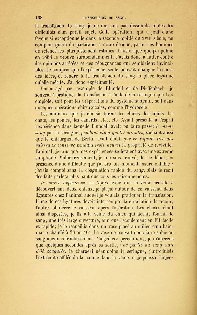 la transfusion du sang, je ne me suis pas dissimulé toutes les difficultés d'un pareil sujet. Cette opération, qui a joui d'une faveur si exceptionnelle dans la seconde moitié du xvir' siècle, ne comptait guère de partisans, à notre époque, parmi les hommes de science les plus justement estimés. L'historique que j'ai publié en 1863 le prouve surabondamment. J'avais donc à lutter contre des opinions arrêtées et des répugnances qui semblaient invinci- bles. Je compris que l'expérience seule pouvait changer le cours des idées, et rendre à la transfusion du sang la place légitime qu'elle mérite. J'ai donc expérimenté. Encouragé par l'exemple de Blundell et de Dieffenbach, je songeai à pratiquer la transfusion à l'aide de la seringue que l'on emploie, soit pour les préparations du système sanguin, soit dans quelques opérations chirurgicales, comme l'hydrocèle. Les animaux que je choisis furent les chiens, les lapins, les chats, les poules, les canards, etc., etc. Ayant présente à l'esprit l'expérience dans laquelle Blundell avait pu faire passer le même sang par la sevingne, pendant vingt-quatre mimites; ss^chani aussi que le chirurgien de Berlin avait établi que ce liquide tiré des vaisseaux conserve pendant trois heures la propriété de revivifier l'animal, je crus que mes expériences se feraient avec une extrême simplicité. Malheureusement, je me suis trouvé, dès le début, en présence d'une difficulté que j'ai cru un moment insurmontable : j'avais compté sans la coagulation rapide du sang. Mais le récit des faits parlera plus haut que tous les raisonnements. Première expérience. — Après avoir mis la veine crurale à découvert sur deux chiens, je plaçai autour de ce vaisseau deux ligatures chez l'animal auquel je voulais pratiquer la transfusion. L'une de ces ligatures devait interrompre la circulation de retour; l'autre, oblitérer le vaisseau après l'opération. Les choses étant ainsi disposées, je fis à la veine du chien qui devait fournir le sang, une très large ouverture, afin que Fécoulement en fût facile et rapide; je le recueillis dans un vase placé au milieu d'un bain- marie chauffé à 38 ou 40. Le vase ne pouvait donc faire subir au sang aucun refroidissement. Malgré ces précautions, je m'aperçus que quelques secondes après sa sortie, une loarlie du sang était déjà coagulée. Je chargeai néanmoins la seringue, j'introduisis l'extrémité effilée de la canule dans la veine, et je poussai l'injec-