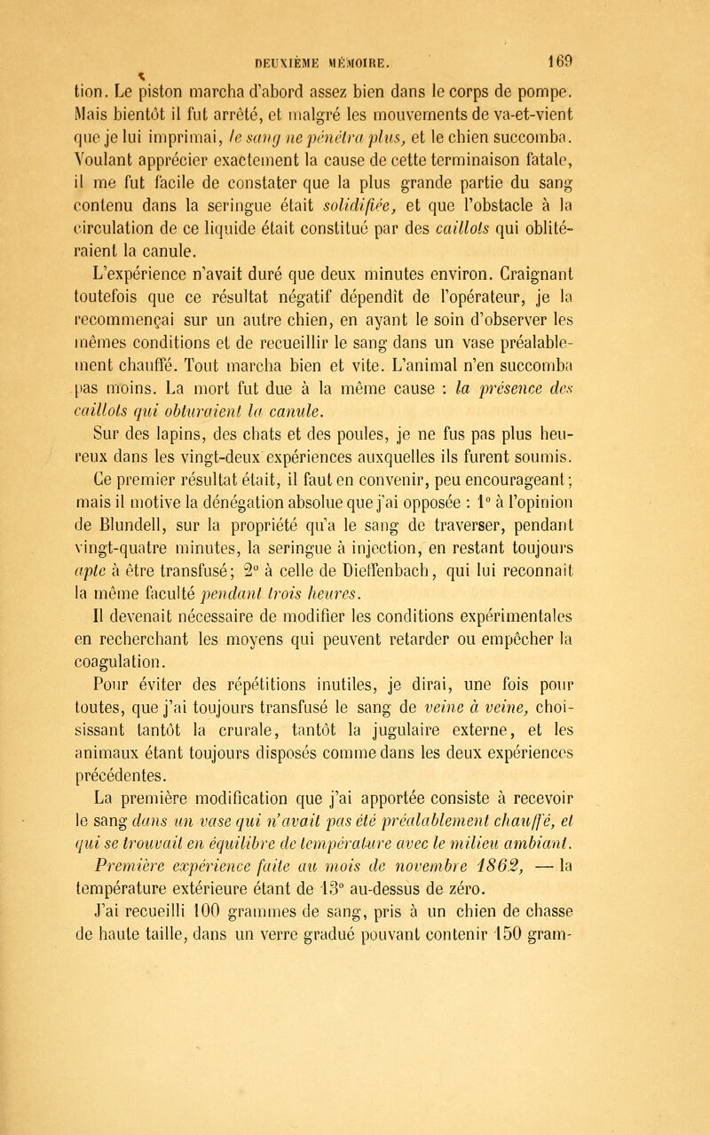 tion. Le piston marcha d'abord assez bien dans le corps de pompe. Mais bientôt il fut arrêté, et malgré les mouvements de va-et-vient que je lui imprimai, le sang nepénélra plus, et le chien succomba. Voulant apprécier exactement la cause de cette terminaison fatale, il me fut facile de constater que la plus grande partie du sang contenu dans la seringue était solidifiée, et que l'obstacle à la circulation de ce liquide était constitué par des caillots qui oblité- raient la canule. L'expérience n'avait duré que deux minutes environ. Craignant toutefois que ce résultat négatif dépendît de l'opérateur, je la recommençai sur un autre chien, en ayant le soin d'observer les mêmes conditions et de recueillir le sang dans un vase préalable- ment chauffé. Tout marcha bien et vite. L'animal n'en succomba [)as moins. La mort fut due à la même cause : la présence des caillots qiti obturaient la canule. Sur des lapins, des chats et des poules, je ne fus pas plus heu- reux dans les vingt-deux expériences auxquelles ils furent soumis. Ce premier résultat était, il faut en convenir, peu encourageant; mais il motive la dénégation absolue que j'ai opposée : 1° à l'opinion de Blundell, sur la propriété qu'a le sang de traverser, pendant vingt-quatre minutes, la seringue à injection, en restant toujours apte à être transfusé; 2° à celle de Dieffenbach, qui lui reconnaît la même faculté pendant trois heures. Il devenait nécessaire de modifier les conditions expérimentales en recherchant les moyens qui peuvent retarder ou empêcher la coagulation. Pour éviter des répétitions inutiles, je dirai, une fois pour toutes, que j'ai toujours transfusé le sang de veine à veine, choi- sissant tantôt la crurale, tantôt la jugulaire externe, et les animaux étant toujours disposés comme dans les deux expériences précédentes. La première modification que j'ai apportée consiste à recevoir le sang dans un vase qui n'avait pas été préalablement chauffé, et qui se trouvait en équilibre de lemyératAire avec le milieu ambiant. Première expérience faite au mois de novembre i862, — la température extérieure étant de IS** au-dessus de zéro. J'ai recueilli 100 grauimes de sang, pris à un chien de chasse de haute taille, dans un verre gradué pouvant contenir 150 gram-