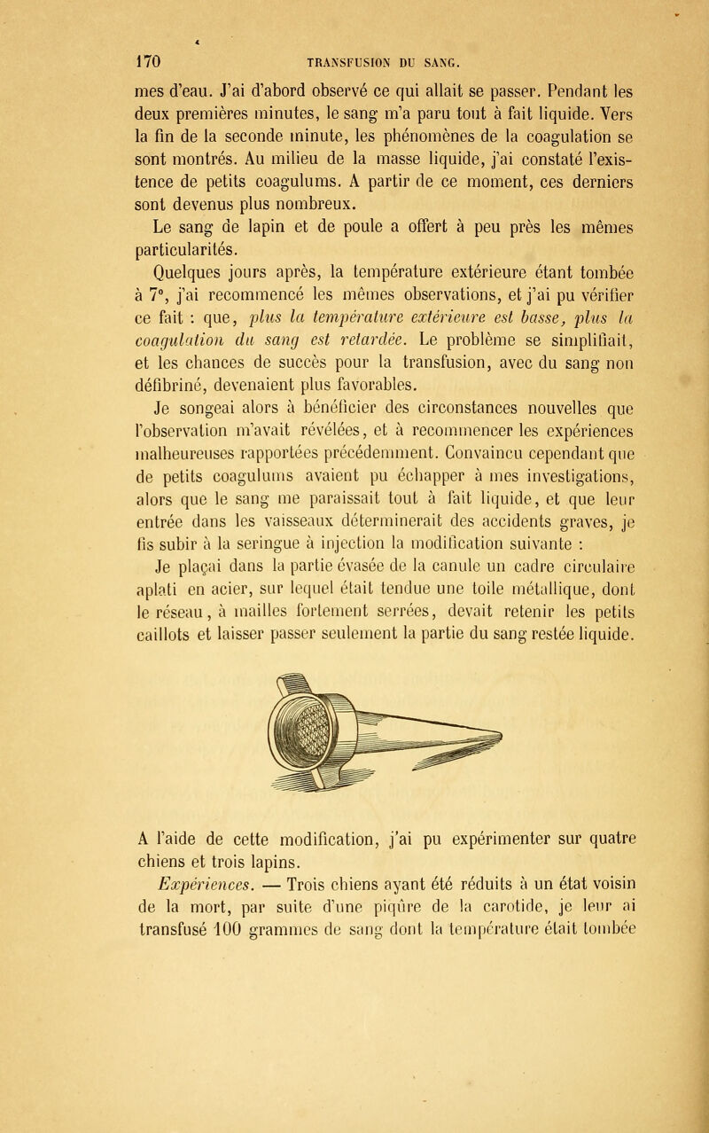 mes d'eau. J'ai d'abord observé ce qui allait se passer. Pendant les deux premières minutes, le sang m'a paru tout à fait liquide. Vers la fin de la seconde minute, les phénomènes de la coagulation se sont montrés. Au milieu de la masse liquide, j'ai constaté l'exis- tence de petits coagulums. A partir de ce moment, ces derniers sont devenus plus nombreux. Le sang de lapin et de poule a offert à peu près les mêmes particularités. Quelques jours après, la température extérieure étant tombée à 7% j'ai recommencé les mêmes observations, et j'ai pu vérifier ce fait : que, phis la température extérieure est basse, plus la coagulation du sang est retardée. Le problème se simplifiait, et les chances de succès pour la transfusion, avec du sang non défibriné, devenaient plus favorables. Je songeai alors à bénéficier des circonstances nouvelles que l'observation m'avait révélées, et à recommencer les expériences malheureuses rapportées précédemment. Convaincu cependant que de petits coagulums avaient pu échapper à mes investigations, alors que le sang me paraissait tout à fait liquide, et que leur entrée dans les vaisseaux déterminerait des accidents graves, je fis subir à la seringue à injection la modification suivante : Je plaçai dans la partie évasée de la canule un cadre circulaire aplati en acier, sur lequel était tendue une toile métallique, dont le réseau, à mailles fortement serrées, devait retenir les petits caillots et laisser passer seulement la partie du sang restée liquide. A l'aide de cette modification, j'ai pu expérimenter sur quatre chiens et trois lapins. Expériences. — Trois chiens ayant été réduits à un état voisin de la mort, par suite d'une piqûre de la carotide, je leur ai transfusé 100 grammes de sang dont la température était tombée